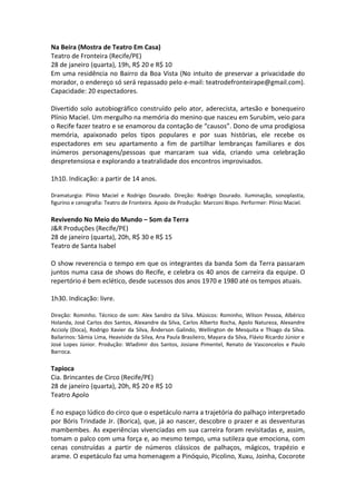 Na Beira (Mostra de Teatro Em Casa)
Teatro de Fronteira (Recife/PE)
28 de janeiro (quarta), 19h, R$ 20 e R$ 10
Em uma residência no Bairro da Boa Vista (No intuito de preservar a privacidade do
morador, o endereço só será repassado pelo e-mail: teatrodefronteirape@gmail.com).
Capacidade: 20 espectadores.
Divertido solo autobiográfico construído pelo ator, aderecista, artesão e bonequeiro
Plínio Maciel. Um mergulho na memória do menino que nasceu em Surubim, veio para
o Recife fazer teatro e se enamorou da contação de “causos”. Dono de uma prodigiosa
memória, apaixonado pelos tipos populares e por suas histórias, ele recebe os
espectadores em seu apartamento a fim de partilhar lembranças familiares e dos
inúmeros personagens/pessoas que marcaram sua vida, criando uma celebração
despretensiosa e explorando a teatralidade dos encontros improvisados.
1h10. Indicação: a partir de 14 anos.
Dramaturgia: Plínio Maciel e Rodrigo Dourado. Direção: Rodrigo Dourado. Iluminação, sonoplastia,
figurino e cenografia: Teatro de Fronteira. Apoio de Produção: Marconi Bispo. Performer: Plínio Maciel.
Revivendo No Meio do Mundo – Som da Terra
J&R Produções (Recife/PE)
28 de janeiro (quarta), 20h, R$ 30 e R$ 15
Teatro de Santa Isabel
O show reverencia o tempo em que os integrantes da banda Som da Terra passaram
juntos numa casa de shows do Recife, e celebra os 40 anos de carreira da equipe. O
repertório é bem eclético, desde sucessos dos anos 1970 e 1980 até os tempos atuais.
1h30. Indicação: livre.
Direção: Rominho. Técnico de som: Alex Sandro da Silva. Músicos: Rominho, Wilson Pessoa, Albérico
Holanda, José Carlos dos Santos, Alexandre da Silva, Carlos Alberto Rocha, Apolo Natureza, Alexandre
Accioly (Doca), Rodrigo Xavier da Silva, Ânderson Galindo, Wellington de Mesquita e Thiago da Silva.
Bailarinos: Sâmia Lima, Heaviside da Silva, Ana Paula Brasileiro, Mayara da Silva, Flávio Ricardo Júnior e
José Lopes Júnior. Produção: Wladimir dos Santos, Josiane Pimentel, Renato de Vasconcelos e Paulo
Barroca.
Tapioca
Cia. Brincantes de Circo (Recife/PE)
28 de janeiro (quarta), 20h, R$ 20 e R$ 10
Teatro Apolo
É no espaço lúdico do circo que o espetáculo narra a trajetória do palhaço interpretado
por Bóris Trindade Jr. (Borica), que, já ao nascer, descobre o prazer e as desventuras
mambembes. As experiências vivenciadas em sua carreira foram revisitadas e, assim,
tomam o palco com uma força e, ao mesmo tempo, uma sutileza que emociona, com
cenas construídas a partir de números clássicos de palhaços, mágicos, trapézio e
arame. O espetáculo faz uma homenagem a Pinóquio, Picolino, Xuxu, Joinha, Cocorote
 