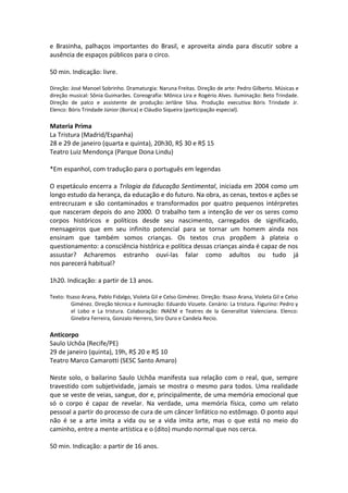 e Brasinha, palhaços importantes do Brasil, e aproveita ainda para discutir sobre a
ausência de espaços públicos para o circo.
50 min. Indicação: livre.
Direção: José Manoel Sobrinho. Dramaturgia: Naruna Freitas. Direção de arte: Pedro Gilberto. Músicas e
direção musical: Sônia Guimarães. Coreografia: Mônica Lira e Rogério Alves. Iluminação: Beto Trindade.
Direção de palco e assistente de produção: Jerlâne Silva. Produção executiva: Bóris Trindade Jr.
Elenco: Bóris Trindade Júnior (Borica) e Cláudio Siqueira (participação especial).
Materia Prima
La Tristura (Madrid/Espanha)
28 e 29 de janeiro (quarta e quinta), 20h30, R$ 30 e R$ 15
Teatro Luiz Mendonça (Parque Dona Lindu)
*Em espanhol, com tradução para o português em legendas
O espetáculo encerra a Trilogia da Educação Sentimental, iniciada em 2004 como um
longo estudo da herança, da educação e do futuro. Na obra, as cenas, textos e ações se
entrecruzam e são contaminados e transformados por quatro pequenos intérpretes
que nasceram depois do ano 2000. O trabalho tem a intenção de ver os seres como
corpos históricos e políticos desde seu nascimento, carregados de significado,
mensageiros que em seu infinito potencial para se tornar um homem ainda nos
ensinam que também somos crianças. Os textos crus propõem à plateia o
questionamento: a consciência histórica e política dessas crianças ainda é capaz de nos
assustar? Acharemos estranho ouvi-las falar como adultos ou tudo já
nos parecerá habitual?
1h20. Indicação: a partir de 13 anos.
Texto: Itsaso Arana, Pablo Fidalgo, Violeta Gil e Celso Giménez. Direção: Itsaso Arana, Violeta Gil e Celso
Giménez. Direção técnica e iluminação: Eduardo Vizuete. Cenário: La tristura. Figurino: Pedro y
el Lobo e La tristura. Colaboração: INAEM e Teatres de la Generalitat Valenciana. Elenco:
Ginebra Ferreira, Gonzalo Herrero, Siro Ouro e Candela Recio.
Anticorpo
Saulo Uchôa (Recife/PE)
29 de janeiro (quinta), 19h, R$ 20 e R$ 10
Teatro Marco Camarotti (SESC Santo Amaro)
Neste solo, o bailarino Saulo Uchôa manifesta sua relação com o real, que, sempre
travestido com subjetividade, jamais se mostra o mesmo para todos. Uma realidade
que se veste de veias, sangue, dor e, principalmente, de uma memória emocional que
só o corpo é capaz de revelar. Na verdade, uma memória física, como um relato
pessoal a partir do processo de cura de um câncer linfático no estômago. O ponto aqui
não é se a arte imita a vida ou se a vida imita arte, mas o que está no meio do
caminho, entre a mente artística e o (dito) mundo normal que nos cerca.
50 min. Indicação: a partir de 16 anos.
 