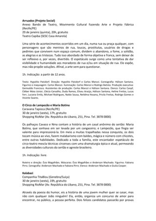 Arruados (Projeto Social)
Anexo Bando de Teatro, Movimento Cultural Fazendo Arte e Projeto Fábrica
(Recife/PE)
29 de janeiro (quinta), 20h, gratuito
Teatro Capiba (SESC Casa Amarela)
Uma série de acontecimentos ocorridos em um dia, numa rua ou praça qualquer, com
personagens que são meninos de rua, loucos, prostitutas, usuários de drogas e
pedintes que convivem num espaço comum, dividem o abandono, a fome, a solidão,
as alegrias e as tristezas. Tudo isso abordado de forma objetiva e franca, sem deixar de
ser reflexivo e, por vezes, divertido. O espetáculo surge como uma tentativa de dar
visibilidade e humanidade aos moradores de rua e/ou em situação de rua. Ele expõe,
mas não propõe soluções. Afinal, a arte vem para questionar.
1h. Indicação: a partir de 12 anos.
Texto: Hypolito Patzdorf. Direção: Hypolito Patzdorf e Carlos Manzzi. Coreografia: Hálison Santana.
Figurino e maquiagem: Carlos Manzzi. Iluminação: Carlos Manzzi e Rodrigo Batista. Produção executiva:
Genivaldo Francisco. Assistentes de produção: Carlos Manzzi e Hálison Santana. Elenco: Carlos Canpf,
Cléber Maia Júnior, Clécio Carvalho, Duda Ramos, Eliseu Araújo, Hálison Santana, Heline Freitas, Lucas
Ferr, Luciana Emily, Michael Rodrigues, Naldo Sousa, Neildma Hosana, Pricila Freitas, Rodrigo Gomes e
Vicente Soares.
O Circo de Lampezão e Maria Botina
Caravana Tapioca (Recife/PE)
30 de janeiro (sexta), 17h, gratuito
Shopping RioMar (Av. República do Líbano, 251, Pina. Tel. 3878 0000)
Os palhaços Cavaco e Nina contam a história de um casal anônimo do sertão: Maria
Botina, que sonhava em ser levada por um cangaceiro; e Lampezão, que fingia ser
valente para impressioná-la. Em meio a muitas trapalhadas nessa conquista, os dois
tocam música ao vivo, fazem malabarismo com baldes, mágica e número com chicotes,
entre outras habilidades. Dedicado a toda a família, este encantador espetáculo de
circo-teatro mescla técnicas circenses com uma dramaturgia épica e atual, permeando
as diversidades culturais do sertão e agreste brasileiro.
1h. Indicação: livre.
Roteiro e direção: Ésio Magalhães. Máscaras: Ésio Magalhães e Anderson Machado. Figurino: Fabiana
Pirro. Cenografia: Anderson Machado e Fabiana Pirro. Elenco: Anderson Machado e Giulia Cooper.
Kalabazi
Companhia Tita8lou (Genebra/Suíça)
30 de janeiro (sexta), 19h, gratuito
Shopping RioMar (Av. República do Líbano, 251, Pina. Tel. 3878 0000)
Através da poesia do humor, eis a história de uma jovem mulher quer se casar, mas
não com qualquer João ninguém! Ela, então, organiza um concurso de amor para
encontrar, no público, a pessoa perfeita. Dois felizes candidatos passarão por provas
 