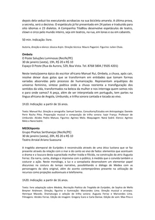 depois dela seduzi-los executando acrobacias na sua bicicleta amarela. A última prova,
a secreta, será a decisiva. O espetáculo já foi presentado em 24 países e traduzido para
oito idiomas e 23 dialetos. A Companhia Tita8lou desenvolve espetáculos de teatro,
clown e circo pelo mundo inteiro, seja em teatros, na rua, em lonas e ou em cabarets.
50 min. Indicação: livre.
Autoria, direção e elenco: Jéssica Arpin. Direção técnica: Mauro Paganini. Figurino: Julien Chaix.
Ombela
O Poste Soluções Luminosas (Recife/PE)
30 de janeiro (sexta), 19h, R$ 20 e R$ 10
Espaço O Poste (Rua da Aurora, 529, Boa Vista. Tel. 8768 5804 / 9505 4201)
Neste texto/poema épico do escritor africano Manuel Rui, Ombela, a chuva, após cair,
resolve deixar duas gotas que se transformam em entidades que tomam formas
variadas absorvidas pelo processo de humanização. Representam arquétipos do
universo feminino, síntese poética onde a chuva reorienta a transfiguração dos
sentidos da vida, transformados na beleza da mulher e nos interroga quem somos nós
e para onde vamos? A peça, além de ser interpretada em português, tem partes na
língua africana de Angola, Umbundo, e trilha sonora cantada e tocada ao vivo.
1h10. Indicação: a partir de 16 anos.
Texto: Manuel Rui. Direção e cenografia: Samuel Santos. Consultoria/Estudos em Antropologia: Daniele
Perin Rocha Pitta. Preparação musical e composição de trilha sonora: Isaar França. Professor de
Umbundo: Alcides Pedro Matuza. Figurino: Agrinez Melo. Maquiagem: Naná Sodré. Elenco: Agrinez
Melo e Naná Sodré.
MEDEAponto
Grupo Pharkas Serthanejaz (Recife/PE)
30 de janeiro (sexta), 20h, R$ 20 e R$ 10
Teatro Arraial Ariano Suassuna
A tragédia atemporal de Eurípides é reconstruída através de uma ótica lusitana que se faz
presente através da relação com o mar e do canto ao vivo de fados: elementos que acentuam
o drama e a loucura desta supracitada mulher traída e filicida, na construção da atriz Augusta
Ferraz. Ela narra, canta, dialoga e improvisa com o público, à medida que o convida também a
costurar a ação. Neste monólogo, a luz e a sonoplastia desenvolvem um elementar papel
discursivo na costura do tempo narrativo, possibilitando o diálogo de Medea com as
personagens da obra original, além do acento contemporâneo presente na utilização de
recursos como projeções audiovisuais e telefonema.
1h20. Indicação: a partir de 16 anos.
Texto: livre adaptação sobre Medeia, Recriação Poética da Tragédia de Eurípides, de Sophia de Mello
Breyner Andresen. Direção, figurino e iluminação: Marcondes Lima. Direção musical e arranjos:
Henrique Macedo. Dramaturgia e seleção de trilha sonora: Augusta Ferraz e Marcondes Lima.
Filmagens: Alcides Ferraz. Edição de imagem: Gregory Ícaro e Carla Denise. Edição de som: Max Pina e
 