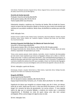 Carla Denise. Produção executiva: Augusta Ferraz. Elenco: Augusta Ferraz, Lano de Lins (voz e imagem
de Jasão) e Jota Ferreira (voz do Mensageiro).
Gracinha do Samba Aprendiz
Produção: Gracinha do Samba (Recife/PE)
30 de janeiro (sexta), 20h, R$ 20 e R$ 10
Teatro Capiba (SESC Casa Amarela)
Esbanjando simpatia e poderosa voz, Gracinha do Samba, filha de Budé do Cavaco,
nasceu no bairro de Casa Amarela e desde os 14 anos seu pai a inseria nas serestas que
realizava em sua própria residência. Neste show, ela desfilará os sambas que canta tão
bem.
1h30. Indicação: livre.
Direção musical e violão 8 cordas: Rubem França. Cavaquinho: João Paulo Albertim. Pandeiro: Ricardo
Sarmento. Surdo: Tonton. Rebolo: Jair. Tamborim: Augusto. Trombone: Bira Simão. Sax: Parrô Melo.
Voz: Gracinha do Samba.
Acontece Enquanto Você Não Quer Ver (Mostra de Teatro Em Casa)
Cena OFF e Três de Copas (Recife/PE)
30 de janeiro (sexta), 20h e 21h (duas sessões), R$ 20 e R$ 10 (cada sessão)
No Espaço Caramiolas (Av. Dantas Barreto, 324, Edif. Pernambuco, 7º andar, Bairro de Santo
Antônio). Capacidade: 50 espectadores por sessão.
Temas como vexame pessoal, morte violenta, matricídio, moral e inocência são desnudados
por dois atores neste espetáculo que mistura as linguagens cênicas com o vídeo e a internet.
Tendo como mote “o medo é o patrimônio da família”, esta confissão/lembrança/vingança, ou
pedido de desculpa, pode até trazer sustos bem inesperados, mas é necessária. O espetáculo é
o primeiro trabalho do coletivo Cena OFF, que se propõe a mexer nas fronteiras das linguagens
artísticas pensando os recursos tecnológicos como uma forma de expandir o discurso da cena.
50 min. Indicação: a partir de 18 anos.
Dramaturgia, direção e atuação: Daniel Barros e Fábio Calamy. Supervisão cênica: Rodrigo Dourado.
Direção de arte: Kelen Link. Audiovisual: Ricardo Maciel.
Breguétu (ESTREIA)
Grupo Experimental (Recife/PE)
30 e 31 de janeiro (sexta e sábado), 20h, R$ 20 e R$ 10
Espaço Experimental (Rua Tomazina, s/n, 1º andar, Bairro do Recife. Tel. 3224 1482)
Espetáculo de dança que mergulha no universo brega, pois ele é ritmo, um dançar,
estilo de se vestir, aquilo que faz sorrir, o feio que bonito lhe parece, e até o amor é
brega! Um romance de beira de pensamento, um sorriso sincero... É uma rejeição
sóbria de algo que se consome bêbado; a essência de muitos que o consomem
integralmente. A felicidade no rosto de quem dança uma vida nem sempre
privilegiada. Afinal, somos bregas em alguma coisa na vida.
50 min. Indicação: livre.
 