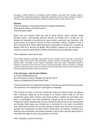 Concepção e direção: Mônica Lira. Produção: Emeline Soledade. Iluminação: Beto Trindade. Figurino:
Carol Monteiro. Participação especial e colaboração cenográfica: Henrique Celibi. Intérpretes-criadores:
Lilli Rocha, Jorge Kildery, Jennyfer Caldas, Rafaella Trindade, Gardênia Coleto e Márcio Filho.
Doroteia
Antonio Cadengue e Companhia Teatro de Seraphim (Recife/PE)
30 de janeiro (sexta), 21h, R$ 20 e R$ 10
Teatro de Santa Isabel
Numa casa sem quartos (para que não se possa dormir, sequer sonhar), chega
Doroteia, bela e ex-prostituta, parente distante da família, que é levada por um
impulso de redenção a transformar-se numa mulher aceita por suas familiares, três
primas viúvas que cultivam a feiura: D. Flávia, Carmelita e Maura. Também lá vive a
filha natimorta de D. Flávia, Maria das Dores, pretendida em casamento a Eusébio de
Abadia, filho de D. Assunta da Abadia. Mas Eusébio é apenas um par de botinas. A
repulsa ao sexo por parte destas mulheres é pontuada por uma desejada náusea.
1h10. Indicação: a partir de 16 anos.
Texto: Nelson Rodrigues. Adaptação: João Silvério Trevisan. Direção: Antonio Cadengue. Assistente de
direção: Diogo Testa. Cenário: Dóris Rollemberg. Figurino, adereços e maquiagem: Aníbal Santiago e
Manuel Carlos. Iluminação: Luciana Raposo. Preparação vocal: Leila Freitas. Preparação corporal e
direção de movimento: Paulo Henrique Ferreira. Direção de produção: Rudimar Constâncio. Produção
executiva: Carlos Lira. Elenco: Carlos Lira, Manuel Carlos, Marinho Falcão, Mauro Monezi, Rodrigo Porto
Cavalcanti, Roberto Brandão e Rudimar Constâncio.
El Sur de Europa – Días de Amor Difíciles
La Tristura (Madrid/Espanha)
30 e 31 de janeiro (sexta e sábado), 21h, R$ 30 e R$ 15
Teatro Luiz Mendonça (Parque Dona Lindu)
*Excepcionalmente com capacidade da plateia: 335 pessoas utilizando fones de ouvido
*Em espanhol, com tradução para o português em legendas
Três histórias de amor e raiva que acontecem, talvez ao mesmo tempo, em alguma
bela e dolorosa cidade do sul da Europa. O La Tristura encena cada um de seus
espetáculos quase como retratos, uma forma poética e política de concretizar suas
dores e inquietações. Com este espetáculo, o grupo sai de um período em que os
integrantes haviam desaparecido da cena, ficando do lado de fora como dramaturgos
ou diretores. Nesta peça, que coincide com o momento de crise social e econômica
mais radical que já viveram em seu país, quiseram mostrar suas caras outra vez como a
geração mais preparada na breve história democrática da Espanha, revelando que
nada do que se prometeu está sendo cumprido; e que já não é possível desconectar a
vida íntima de cada um com o que acontece no mundo.
1h15. Indicação: a partir de 14 anos.
 