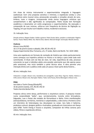 Um show de música instrumental e experimentalista integrado à linguagem
audiovisual. Com uma proposta sensitiva e intimista, o espetáculo conduz a uma
experiência extra musical única, provocando sensações e emoções através de sons,
timbres, luzes e imagens, incorporando ainda outras linguagens artísticas que
complementam e dão significados às composições. Pedro Souda tem formação
acadêmica e desenvolve um estilo progressivo e experimentalista. Na execução e
composição de suas músicas, utiliza-se com frequência da técnica de Digitação ou
Tapping, em que resulta num trabalho criativo, incidental e exclusivo.
1h. Indicação: livre.
Direção artística: Wagner Staden. Violão e guitarra: Pedro Souda. Baixo, samplers e sintetizador: Rogério
Samico. Flauta: Mateus Melo. Voz: Marina Silva. Bateria: Marcelo Rangel. Iluminação: Mariáh Jimenez.
Vivência
Alisson Lima (PE/SP)
16 e 17 de janeiro (sexta e sábado), 20h, R$ 20 e R$ 10
Espaço Experimental (Rua Tomazina, s/n, 1º andar, Bairro do Recife. Tel. 3224 1482)
Uma aula espetáculo em formato de contação de história que relata particularmente
como começou sua trajetória artística na música e na dança e para onde tudo está
caminhando. O título vem do fato de viver, ter vida, experiência de vida, processo
consciente no qual o indivíduo adota uma posição valorizante que não apenas passa
pelo emocional, mas inclui também a parte técnica ativa. A obra permite uma
interação direta com o público onde cada um passa a fazer parte desta história...
40 min. Indicação: livre.
Intérprete e criação: Alisson Lima. Assistência de coreografia: Luana Nery. Figurino: Atelies. Roteiro e
trilha sonora: Alisson Lima. Narração: Público. Texto: Carla Passos, Renna Marangoni e Alisson Lima.
PEBA
Iara Sales e Tonlin Cheng (Olinda/PE)
16 de janeiro (sexta), 21h, R$ 20 e R$ 10
Teatro Hermilo Borba Filho
Proposta cênica entre dança, performance e arquitetura sonora. A pesquisa investe
numa corporalidade “peba”, que, sorrateiramente, transita entre brincadores,
folguedos, ruas e festas dos estados de Pernambuco e Bahia. Entre manifestações
[extra]cotidianas, territórios, memórias e subjetividades, a obra toma a fronteira como
um interstício de heterotopias [ou desutopias] no corpo. Iara Sales é bailarina,
produtora cultural, designer gráfico e ilustradora, graduada em Licenciatura em Dança
pela UFBA. Tonlin Cheng é músico e arquiteto, compositor de trilhas sonoras para
vídeos, filmes e espetáculos cênicos.
45 min. Indicação: livre.
 