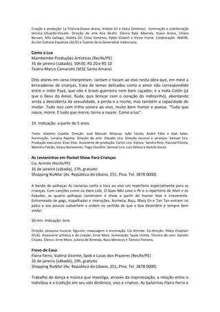 Criação e produção: La Tristura (Itsaso Arana, Violeta Gil e Celso Giménez). Iluminação e coordenação
técnica: Eduardo Vizuete. Direção de arte: Ana Muñiz. Elenco: Rafa Alberola, Itsaso Arana, Chiara
Bersani, Nilo Gallego, Violeta Gil, Celso Giménez, Pablo Gisbert e Víctor Iriarte. Colaboração: INAEM,
Acción Cultural Española (AC/E) e Teatres de la Generalitat Valenciana.
Como a Lua
Mambembe Produções Artísticas (Recife/PE)
31 de janeiro (sábado), 16h30, R$ 20 e R$ 10
Teatro Marco Camarotti (SESC Santo Amaro)
Oito atores em cena interpretam, cantam e tocam ao vivo nesta obra que, em meio a
brincadeiras de crianças, trata de temas delicados como o amor não correspondido
entre o índio Payá, que não é bravo guerreiro nem bom caçador, e a índia Colón (já
que o Deus do Amor, Rudá, quis brincar com o coração do indiozinho), abordando
ainda a descoberta da sexualidade, a perda e a morte, mas também a capacidade de
mudar. Tudo isso com trilha sonora ao vivo, muito bom humor e poesia. “Tudo que
nasce, morre. E tudo que morre, torna a nascer. Como a lua”.
1h. Indicação: a partir de 5 anos.
Texto: Vladimir Capella. Direção: José Manoel. Músicas: João Falcão, André Filho e Alan Sales.
Iluminação: Luciana Raposo. Direção de arte: Claudio Lira. Direção musical e arranjos: Samuel Lira.
Produção executiva: Elias Vilar. Assistente de produção: Carlos Lira. Elenco: Sandra Rino, Pascoal Filizola,
Marinho Falcão, Geysa Barlavento, Tiago Gondim, Samuel Lira, Luiz Veloso e Kamila Souza.
As Levianinhas em Pocket Show Para Crianças
Cia. Animée (Recife/PE)
31 de janeiro (sábado), 17h, gratuito
Shopping RioMar (Av. República do Líbano, 251, Pina. Tel. 3878 0000)
A banda de palhaças As Levianas canta e toca ao vivo um repertório especialmente para as
crianças. Com canções como La Vaca Lola, O Sapo Não Lava o Pé e o repertório de Alvin e os
Esquilos, as quatro palhaças constroem o show a partir do humor leve e irreverente.
Entremeado de gags, trapalhadas e interações, Aurhelia, Baju, Mary En e Tan Tan entram no
palco e aos poucos subvertem a ordem no sentido de que a boa desordem é sempre bem
vinda!
50 min. Indicação: livre.
Direção, pesquisa musical, figurino, maquiagem e encenação: Cia Animée. Co-direção: Hilary Chaplain
(EUA). Assessoria artística e de criação: Enne Marx. Iluminação: Saulo Uchôa. Técnico de som: Getúlio
Chaves. Elenco: Enne Marx, Juliana de Almeida, Nara Menezes e Tâmara Floriano.
Frevo de Casa
Flaira Ferro, Valéria Vicente, Spok e Lucas dos Prazeres (Recife/PE)
31 de janeiro (sábado), 19h, gratuito
Shopping RioMar (Av. República do Líbano, 251, Pina. Tel. 3878 0000)
Trabalho de dança e música que investiga, através da improvisação, a relação entre o
indivíduo e a tradição em seu viés dinâmico, vivo e criativo. As bailarinas Flaira Ferro e
 