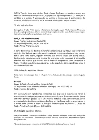 Valéria Vicente, junto aos músicos Spok e Lucas dos Prazeres, propõem, assim, um
exercício de liberdade compartilhada, cujo percurso é guiado pela escuta, a vibração, o
contágio e o desejo. A participação do público é incorporada à performance do
quarteto, diluindo as fronteiras entre artistas e público, obra e apreciadores.
50 min. Indicação: livre.
Concepção e direção: Valéria Vicente e Flaira Ferro. Iluminação: Ângelo Filizola. Figurino: Marcondes
Lima. Produção geral: Hudson Wlamir. Assistente de produção: Alexandre Melo. Performance e criação:
Valéria Vicente, Flaira Ferro, Spok e Lucas dos Prazeres.
Sexo, a Arte de Ser Censurado
Grupo Pharkas Serthanejaz (Recife/PE)
31 de janeiro (sábado), 19h, R$ 20 e R$ 10
Teatro Arraial Ariano Suassuna
A partir da investigação da obra da italiana Franca Rame, o espetáculo traz como tema
central a liberdade de expressão, destrinchada por textos que abordam, com humor,
temas tabus como aborto, orgasmo feminino e as relações sociais com o sexo oposto.
Cenicamente estruturado pela técnica do improviso, este monólogo é construído
também pelo público, que auxilia a atriz a roteirizar o espetáculo como um convite a
falar e rir sobre sexo, tema que, apesar de todas as pulsões contemporâneas, ainda é
socialmente mitificado.
1h20. Indicação: a partir de 16 anos.
Texto: Franca Rame, Jacoppo, Dario Fo e Augusta Ferraz. Tradução, direção, produção e elenco: Augusta
Ferraz.
No Pirex
Grupo de Teatro Armatrux (Belo Horizonte/MG)
31 de janeiro e 01 de fevereiro (sábado e domingo), 19h, R$ 20 e R$ 10
Teatro Hermilo Borba Filho
Um espetáculo com ingredientes surrealistas, que dispensa a palavra para narrar o
encontro de cinco personagens grotescos em torno da mesa de um restaurante. Numa
atmosfera de traços góticos, faz-se uma mistura de teatro físico, comédia muda, clown
e a manipulação de objetos cotidianos. Em foco, as relações de poder, o sexo, o amor e
a morte, obra “pirada” e aberta a múltiplas interpretações do público. O Grupo de
Teatro Armatrux festeja 24 anos de trajetória.
1h. Indicação: a partir de 12 anos.
Direção: Eid Ribeiro. Dramaturgia: Eid Ribeiro e Grupo Armatrux. Produção: Milena Lago. Direção de
produção: Tina Dias. Elenco: Cristiano Araújo, Eduardo Machado, Paula Manata, Raquel Pedras, Rogério
Araújo e Tina Dias.
*O espetáculo conta com o incentivo da FUNARTE/Ministério da Cultura/Governo Federal.
 