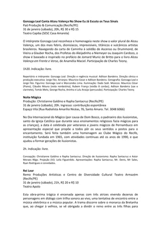 Gonzaga Leal Canta Alceu Valença No Show Eu Já Escuto os Teus Sinais
Paó Produção & Comunicação (Recife/PE)
31 de janeiro (sábado), 20h, R$ 30 e R$ 15
Teatro Capiba (SESC Casa Amarela)
O intérprete Gonzaga Leal reconhece e homenageia neste show o valor plural de Alceu
Valença, um dos mais febris, dionisíacos, imprevisíveis, titânicos e vulcânicos artistas
brasileiros. Navegando da carta de Caminha à solidão de Ascenso ou Drummond, de
Vieira a Glauber Rocha, dos Profetas do Aleijadinho a Niemeyer ou Joaquim Cardozo, o
show é baseado e inspirado no prefácio de Jomard Muniz de Britto para o livro Alceu
Valença em Frente e Verso, de Anamélia Maciel. Participação de Charles Teony.
1h20. Indicação: livre.
Repertório e intérprete: Gonzaga Leal. Direção e regência musical: Adilson Bandeira. Direção cênica e
produção executiva: Jorge Féo. Arranjos: Maurício Cezar e Adilson Bandeira. Cenografia: Gonzaga Leal e
Jorge Féo. Figurino: Gonzaga Leal e Marcondes Lima. Iluminação: Dado Sodi. Músicos: Maurício Cézar
(Piano), Cláudio Moura (viola nordestina), Rubem França (violão 8 cordas), Adilson Bandeira (sax e
clarinete), Tomás Melo, George Rocha, Aninha e Lulu Araújo (percussão). Participação: Charles Teony.
Noite Mágica
Produção: Christianne Galdino e Rapha Santacruz (Recife/PE)
31 de janeiro (sábado), 20h. Ingresso: contribuição espontânea
Espaço Vila (Rua Radialista Amarílio Nicéas, 76, Santo Amaro. Tel. 3048 6066)
No Dia Internacional do Mágico (por causa de Dom Bosco, o padroeiro dos ilusionistas,
santo da Igreja Católica que durante seus ensinamentos religiosos fazia mágicas para
as crianças), a data é celebrada por veteranos e jovens mágicos de Pernambuco em
apresentação especial que propõe a todos pôr os seus sentidos a postos para o
encantamento. Será feita também uma homenagem ao Clube Mágico do Recife,
instituição fundada em 1965, com atividades contínuas até os anos de 1990, e que
ajudou a formar gerações de ilusionistas.
2h. Indicação: livre.
Concepção: Christianne Galdino e Rapha Santacruz. Direção de ilusionismo: Rapha Santacruz e Astor
Moraes Rêgo. Projeção (VJ): Leila Figueirêdo. Apresentações: Rapha Santacruz, Mr. Denis, Mr Sales,
Ryan Rodrigues e convidados.
Rei Lear
Remo Produções Artísticas e Centro de Diversidade Cultural Teatro Armazém
(Recife/PE)
31 de janeiro (sábado), 21h, R$ 20 e R$ 10
Teatro Apolo
Esta obra-prima trágica é encenada apenas com três atrizes vivendo dezenas de
personagens em diálogo com trilha sonora ao vivo, uma tentativa de encontro entre a
música eletrônica e a música popular. A trama discorre sobre o monarca da Bretanha
que, ao chegar à velhice, se vê obrigado a dividir o reino entre as três filhas para
 