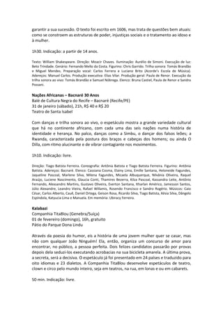 garantir a sua sucessão. O texto foi escrito em 1606, mas trata de questões bem atuais:
como se constroem as estruturas de poder, injustiças sociais e o tratamento ao idoso e
à mulher.
1h30. Indicação: a partir de 14 anos.
Texto: William Shakespeare. Direção: Moacir Chaves. Iluminação: Aurélio de Simoni. Execução de luz:
Beto Trindade. Cenário: Fernando Mello da Costa. Figurino: Chris Garrido. Trilha sonora: Tomás Brandão
e Miguel Mendes. Preparação vocal: Carlos Ferrera e Luciano Brito (Acorde’s Escola de Música).
Adereços: Manuel Carlos. Produção executiva: Elias Vilar. Produção geral: Paula de Renor. Execução da
trilha sonora ao vivo: Tomás Brandão e Samuel Nóbrega. Elenco: Bruna Castiel, Paula de Renor e Sandra
Possani.
Nações Africanas – Bacnaré 30 Anos
Balé de Cultura Negra do Recife – Bacnaré (Recife/PE)
31 de janeiro (sábado), 21h, R$ 40 e R$ 20
Teatro de Santa Isabel
Com danças e trilha sonora ao vivo, o espetáculo mostra a grande variedade cultural
que há no continente africano, com cada uma das seis nações numa história de
identidade e herança. No palco, danças como a Simbu, o dançar dos falsos leões; a
Rwanda, caracterizada pela postura dos braços e cabeças dos homens; ou ainda O
Dilla, com ritmo alucinante e de vibrar contagiante nos movimentos.
1h10. Indicação: livre.
Direção: Tiago Batista Ferreira. Coreografia: Antônia Batista e Tiago Batista Ferreira. Figurino: Antônia
Batista. Adereços: Bacnaré. Elenco: Cassiana Cosma, Elainy Lima, Emille Santana, Heloneide Fagundes,
Jaqueline Pascoal, Marlene Silva, Milena Fagundes, Micaela Albuquerque, Nilvânia Oliveira, Raquel
Araújo, Luciene Nascimento, Glaucia Conti, Thamires Bezerra, Kilza Pascoal, Kassandra Leite, Antônio
Fernando, Alexsandro Martins, Gustavo Oliveira, Everton Santana, Itharlan Américo, Jamesson Santos,
Júlio Alexandre, Leandro Vieira, Rafael Willamis, Rosendo Francisco e Sandro Rogério. Músicos: Caio
César, Carlos Alberto, Cauê, Daniel Ortega, Geison Rosa, Ricardo Silva, Tiago Batista, Késia Silva, Dângelo
Espíndola, Katyucia Lima e Manuela. Em memória: Ubiracy Ferreira.
Kalabazi
Companhia Tita8lou (Genebra/Suíça)
01 de fevereiro (domingo), 16h, gratuito
Pátio do Parque Dona Lindu
Através da poesia do humor, eis a história de uma jovem mulher quer se casar, mas
não com qualquer João Ninguém! Ela, então, organiza um concurso de amor para
encontrar, no público, a pessoa perfeita. Dois felizes candidatos passarão por provas
depois dela seduzi-los executando acrobacias na sua bicicleta amarela. A última prova,
a secreta, será a decisiva. O espetáculo já foi presentado em 24 países e traduzido para
oito idiomas e 23 dialetos. A Companhia Tita8lou desenvolve espetáculos de teatro,
clown e circo pelo mundo inteiro, seja em teatros, na rua, em lonas e ou em cabarets.
50 min. Indicação: livre.
 