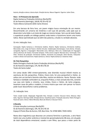 Autoria, direção e elenco: Jéssica Arpin. Direção técnica: Mauro Paganini. Figurino: Julien Chaix.
Haru – A Primavera do Aprendiz
Rapha Santacruz Produções Artísticas (Recife/PE)
01 de fevereiro (domingo), 16h30, R$ 20 e R$ 10
Teatro Marco Camarotti (SESC Santo Amaro)
Em uma barraca de feira livre, um jovem mágico busca orientação de um mestre.
Descortinando um universo de mistérios e sem que ele perceba, cada ação que se
desenrola é uma lição e um teste de magia ao mesmo tempo. Sem uso de texto falado,
o espetáculo propõe um diálogo poético onde teatro e ilusionismo tecem uma trama
lúdica. Nesse aprendizado que vai além das palavras, a ilusão é a verdade absoluta.
55 min. Indicação: livre.
Concepção: Rapha Santacruz e Christianne Galdino. Roteiro: Rapha Santacruz, Christianne Galdino,
Marcondes Lima, Jorge de Paula e Andréa Veruska. Colaboração dramatúrgica: Carla Denise. Direção,
cenografia, figurino e maquiagem: Marcondes Lima. Adereços: Álcio Lins. Colaboração em linguagem
cômica (técnicas de Clown): Fernando Sampaio. Trilha sonora original: Marcelo Sena. Iluminação: Eron
Villar. Diretora de produção: Christianne Galdino. Assistente de produção: Sílvio Barreto. Intérprete-
criador e diretor de ilusionismo: Rapha Santacruz. Elenco: Rapha Santacruz e Sóstenes Vidal.
Os Três Porquinhos
Pedro Portugal e Paulo de Castro Produções Artísticas (Recife/PE)
01 de fevereiro (domingo), 17h, R$ 40 e R$ 20
Teatro de Santa Isabel
Em cartaz desde 1992 ininterruptamente, este divertido musical infantil mostra as
aventuras de três porquinhos, Prático, Cícera (sim, há uma porquinha!) e Heitor, às
voltas com um terrível e faminto Lobo Mau, mestre em disfarces. Numa floresta onde
fantasia e realidade confundem-se, enquanto Prático, o mais sensato dos três, constrói
sua casa com tijolos e cimento, seus irmãos, Cícera e Heitor, de tanta preguiça,
levantam casas de palha e madeira. A trama mostra que viver sem pensar no futuro
pode trazer desconforto e vários problemas.
1h. Indicação: livre.
Texto: Joseph Jacobs. Adaptação: Reginaldo Silva. Direção e cenário: Cleusson Vieira. Músicas: Allan
Sales. Figurino: Henrique Celibi. Direção técnica: Claudiney Castro. Produção executiva: Pedro Portugal e
Paulo de Castro. Elenco: Mário Miranda, Maria de Oliveira e Cleusson Vieira.
A Receita
O Poste Soluções Luminosas (Recife/PE)
01 de fevereiro (domingo), 19h, R$ 20 e R$ 10
Espaço O Poste (Rua da Aurora, 529, Boa Vista. Tel. 8768 5804 / 9505 4201)
Nesta obra tragicômica que descreve um universo feminino e particular, a atriz Naná
Sodré vive uma mulher anônima e invisível de aproximadamente 48 anos, em situação
de total dependência emocional, casada e com filhos, que passa a maior parte do
 