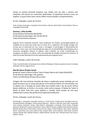 tempo na cozinha tentando temperar suas ilusões com sal, alho e coentro com
cebolinha, até mesmo em momentos desatinados. O espetáculo funciona como um
espelho, no qual muitas vezes vemos refletir nossas atitudes e comportamentos.
45 min. Indicação: a partir de 14 anos.
Texto, direção, iluminação e cenografia: Samuel Santos. Figurino: Naná Sodré e Samuel Santos. Elenco e
maquiagem: Naná Sodré.
Guiomar, a Filha da Mãe
Grupo Pharkas Serthanejaz (Recife/PE)
01 de fevereiro (domingo), 19h, R$ 20 e R$ 10
Teatro Arraial Ariano Suassuna
Augusta Ferraz interpreta Guiomar, louca professora de História, personagem-espelho da
realidade de um povo que ainda vive em busca de si, explorado. Ela carrega consigo uma
carroça que se transmuta em nau, trono e carruagem. A personagem é desenvolvida por
máscaras, vozes e por uma interpretação que joga com as possibilidades dramatúrgicas que a
economia cenográfica oferece. O público, nesse contexto, vai sendo transformado em
navegante, em plebe e em pátria, como uma extensão da metáfora presente em Guiomar. O
texto de Lourdes Ramalho foi escrito especialmente para Augusta Ferraz.
1h20. Indicação: a partir de 10 anos.
Texto: Lourdes Ramalho. Dramaturgia cênica: Moncho Rodriguez. Direção, pesquisa musical, iluminação,
produção e elenco: Augusta Ferraz.
Não Me Abuse (Projeto Social)
Bando de Teatro A Gente Já Disse Tudo e Projeto Fábrica de Criação (Recife/PE)
01 de fevereiro (domingo), 19h, gratuito
Teatro Luiz Mendonça (Parque Dona Lindu)
Colagem das mais diversas situações de abuso e exploração sexual relatadas por um
grupo de jovens que se reúne para pensar numa vivência melhor em comunidade, mas
se depara com a situação de quatro deles que revelam toda a dor de serem vítimas
destas violências na família e na escola, entre outros espaços. O Bando de Teatro A
Gente Já Disse Tudo tem como objetivo a inclusão social através da arte para
adolescentes e jovens das periferias da capital pernambucana.
50 min. Indicação: a partir de 14 anos.
Dramaturgia e coreografia: Genivaldo Francisco e Pricila Freitas. Direção geral: Genivaldo Francisco.
Acompanhamento psicológico: Tatiana Ranzani Maurano . Figurino e adereços: César Satto. Preparação
vocal: Andreza Cavalcanti. Cenário: Fábio Martins. Maquiagem e produção: Pricila Freitas. Produção
executiva: Movimento Cultural Fazendo Arte. Elenco: Alberes Faustino, Angélica Silva de Oliveira, Bianca
Michele, Brenda Silva, Cinthia Santos, Daiane da Silva Santos, Emilly Khettylyn, Flávio Selva, Gladstone
Nunes, Ismael Silva, Jean Lucas, Jeferson Paes, Joaquim Neto, Larissa Gabriela, Leide Cássia, Leonardo
Campos, Mirelly Silva, Nathalia Florêncio, Rafaela Martins, Ricardo José, Thalluana Karina de França e
Wallace Tavares.
 