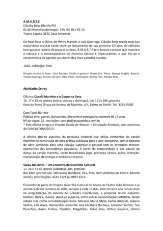 A.M.A.R.T.E
Cláudia Beija (Recife/PE)
01 de fevereiro (domingo), 19h, R$ 30 e R$ 15
Teatro Capiba (SESC Casa Amarela)
De Noel Rosa a China, de Henry Mancini a Lula Queiroga, Cláudia Beija revela toda sua
maturidade musical neste show de lançamento do seu primeiro CD solo, de refinado
bom gosto e repleto de graça e sutileza. A.M.A.R.T.E tem toques variados que mesclam
o clássico e o contemporâneo de maneira natural e imperceptível, o que lhe dá a
característica de agradar aos donos dos mais variados ouvidos.
1h20. Indicação: livre.
Direção musical e baixo: Caca Barreto. Violão e guitarra: Breno Lira. Piano: George Aragão. Bateria:
Tostão Queiroga. Técnico de som: Gera Vieira. Iluminação: Bomba. Voz: Cláudia Beija.
Atividades Extras
Oficina: Cavalo Marinho e o Corpo na Cena
16, 17 e 18 de janeiro (sexta, sábado e domingo), das 15 às 18h, gratuita
Paço do Frevo (Praça do Arsenal da Marinha, s/n, Bairro do Recife. Tel. 3355 9500)
Com Tainá Barreto
Público alvo: Atores, dançarinos, diretores e coreógrafos maiores de 14 anos.
Nº de vagas: 25. Inscrições: contato@grupopeleja.com.br
* Esta oficina integra o Projeto Gaiola de Moscas – Circulação Estadual, com incentivo
do FUNCULTURA/2013.
A oficina aborda aspectos da pesquisa corporal que utiliza elementos do cavalo
marinho na construção de uma prática cotidiana para o ator-dançarino, com o objetivo
de abrir caminhos para uma relação subjetiva e pessoal com os princípios técnico-
expressivos das brincadeiras populares. A partir da corporeidade e dos passos da
dança do cavalo marinho, serão trabalhados jogo, presença cênica, pulso, intenção,
manipulação de energia e dinâmica corporal.
Sarau das Artes – Um Encontro da Guerrilha Cultural
17, 24 e 31 de janeiro (sábados), 20h, gratuito
Bar Kibe Lanches (Av. Herculano Bandeira, 241, Pina, bem próximo ao Teatro Barreto
Júnior). Informações: 4141 5125 ou 8897 1513.
O evento faz parte do Projeto Guerrilha Cultural do Grupo de Teatro João Teimoso e já
acontece desde outubro de 2009, sempre a cada 15 dias. Pelo terceiro ano consecutivo
na programação do Janeiro de Grandes Espetáculos, a proposta reúne esquetes
teatrais, dança, música, stand up e poesia, entre outras apresentações artísticas. Nesta
edição traz como convidados/parceiros: Marcelo Mário Melo, Carlos Amorim, Rubens
Santos, Laís Alves, Alessandra Leonardo, Ana Elizabete Barbosa, Lenemar Santos, Taís
Paranhos, Auzeh Freitas, Christian Magalhães, Fábio Silva, Arthur Siqueira, Fátima
 