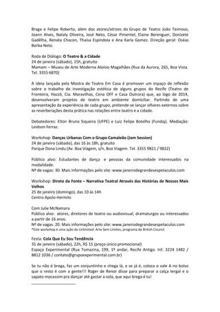 Braga e Felipe Roberto, além dos atores/atrizes do Grupo de Teatro João Teimoso,
Joann Alves, Nataly Oliveira, José Neto, César Pimentel, Elaine Berenguer, Donizete
Gadêlha, Renata Chacon, Thaísa Espíndola e Ana Karla Gomez. Direção geral: Oséas
Borba Neto.
Roda de Diálogo: O Teatro & a Cidade
24 de janeiro (sábado), 15h, gratuito
Mamam – Museu de Arte Moderna Aloísio Magalhães (Rua da Aurora, 265, Boa Vista.
Tel. 3355 6870)
A ideia lançada pela Mostra de Teatro Em Casa é promover um espaço de reflexão
sobre o trabalho de investigação estética de alguns grupos do Recife (Teatro de
Fronteira, Hazzô, Cia. Maravilhas, Cena OFF e Casa Outrora) que, ao logo de 2014,
desenvolveram projetos de teatro em ambiente domiciliar. Partindo de uma
apresentação da experiência de cada grupo, pretende-se lançar olhares externos sobre
as reverberações desta prática nas relações entre teatro e a cidade.
Debatedores: Elton Bruno Siqueira (UFPE) e Luiz Felipe Botelho (Fundaj). Mediação:
Leidson Ferraz.
Workshop: Danças Urbanas Com o Grupo Camaleão (Jam Session)
24 de janeiro (sábado), das 16 às 18h, gratuito
Parque Dona Lindu (Av. Boa Viagem, s/n, Boa Viagem. Tel. 3355 9821 / 9822)
Público alvo: Estudantes de dança e pessoas da comunidade interessados na
modalidade.
Nº de vagas: 30. Mais informações pelo site: www.janeirodegrandesespetaculos.com
Workshop: Direto da Fonte – Narrativa Teatral Através das Histórias de Nossos Mais
Velhos
25 de janeiro (domingo), das 10 às 14h
Centro Apolo-Hermilo
Com Julie McNamara
Público alvo: atores, diretores de teatro ou audiovisual, dramaturgos ou interessados
a partir de 16 anos.
Nº de vagas: 20. Mais informações pelo site: www.janeirodegrandesespetaculos.com
*Este workshop é uma ação do Unlimited: Arte Sem Limites, programa do British Council.
Festa: Cola Que Eu Sou Tendência
31 de janeiro (sábado), 22h, R$ 15 (preço único promocional)
Espaço Experimental (Rua Tomazina, 199, 1º andar, Recife Antigo. Inf. 3224 1482 /
8812 1036 / contato@grupoexperimental.com.br)
Se tu não é brega, faz um conjuntinho e chega lá, e se já é, coloca o vale A no bolso
que o resto é com a gente!!! Roger de Renor disse para preparar a calça tergal e o
sapato mocassim pra dançar até gastar a sola, que aqui brega é tu!
____________________
 