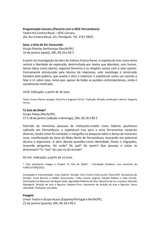 Programação Caruaru (Parceria com o SESC Pernambuco)
Teatro Rui Limeira Rosal – SESC Caruaru
(Av. Rui Limeira Rosal, s/n, Petrópolis. Tel. 3721 3967)
Sexo, a Arte de Ser Censurado
Grupo Pharkas Serthanejaz (Recife/PE)
16 de janeiro (sexta), 20h, R$ 10 e R$ 5
A partir da investigação da obra da italiana Franca Rame, o espetáculo traz como tema
central a liberdade de expressão, destrinchada por textos que abordam, com humor,
temas tabus como aborto, orgasmo feminino e as relações sociais com o sexo oposto.
Cenicamente estruturado pela técnica do improviso, este monólogo é construído
também pelo público, que auxilia a atriz a roteirizar o espetáculo como um convite a
falar e rir sobre sexo, tema que, apesar de todas as pulsões contemporâneas, ainda é
socialmente mitificado.
1h20. Indicação: a partir de 16 anos.
Texto: Franca Rame, Jacoppo, Dario Fo e Augusta Ferraz. Tradução, direção, produção e elenco: Augusta
Ferraz.
Tu Sois de Onde?
Grupo Peleja (Recife/PE)
17 e 18 de janeiro (sábado e domingo), 20h, R$ 10 e R$ 5
Partindo de memórias pessoais do intérprete-criador Lineu Gabriel, paulistano
radicado em Pernambuco, o espetáculo traz para a cena ferramentas corporais
diversas, tendo como fio condutor o mergulho na pesquisa sobre a dança do maracatu
rural, manifestação da Zona da Mata Norte de Pernambuco, buscando seu potencial
técnico e expressivo. A obra aborda questões como identidade, fluxos e migrações,
lançando perguntas. De onde? De quê? De quem? Que pessoas e coisas te
atravessam? Tu “sois” da casa ou do mundo?
45 min. Indicação: a partir de 12 anos.
* Este espetáculo integra o Projeto Tu Sois de Onde? – Circulação Estadual, com incentivo do
FUNCULTURA/2013.
Concepção e interpretação: Lineu Gabriel. Direção: Ana Cristina Colla (Lume Teatro/SP). Assistência de
direção: Tainá Barreto e Helder Vasconcelos. Trilha sonora original: Cláudio Rabeca e João Arruda.
Orientação em Maracatu de Baque Solto: Aguinaldo Roberto da Silva. Desenho de luz e cenário: Eduardo
Albergaria. Direção de arte e figurino: Fabiana Pirro. Assistente de direção de arte e figurino: Joana
Liberdade. Produção: Iara Sales.
Pangéia
Limiar Teatro e Grupo Acaso (Espanha/Portugal e Recife/PE)
21 de janeiro (quarta), 20h, R$ 10 e R$ 5
 