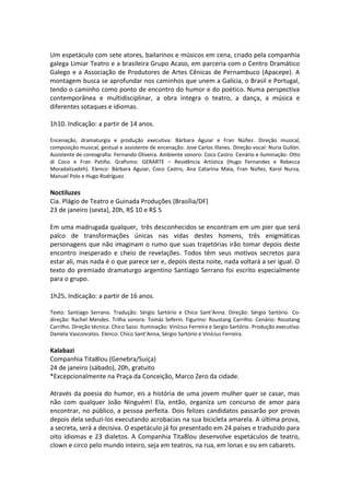 Um espetáculo com sete atores, bailarinos e músicos em cena, criado pela companhia
galega Limiar Teatro e a brasileira Grupo Acaso, em parceria com o Centro Dramático
Galego e a Associação de Produtores de Artes Cênicas de Pernambuco (Apacepe). A
montagem busca se aprofundar nos caminhos que unem a Galícia, o Brasil e Portugal,
tendo o caminho como ponto de encontro do humor e do poético. Numa perspectiva
contemporânea e multidisciplinar, a obra integra o teatro, a dança, a música e
diferentes sotaques e idiomas.
1h10. Indicação: a partir de 14 anos.
Encenação, dramaturgia e produção executiva: Bárbara Aguiar e Fran Núñez. Direção musical,
composição musical, gestual e assistente de encenação: Jose Carlos Illanes. Direção vocal: Nuria Gullón.
Assistente de coreografia: Fernando Oliveira. Ambiente sonoro: Coco Castro. Cenário e iluminação: Otto
di Coco e Fran Patiño. Grafismo: GERARTE – Residência Artística (Hugo Fernandes e Rebecca
Moradalizadeh). Elenco: Bárbara Aguiar, Coco Castro, Ana Catarina Maia, Fran Núñez, Karol Nurza,
Manuel Polo e Hugo Rodríguez.
Noctiluzes
Cia. Plágio de Teatro e Guinada Produções (Brasília/DF)
23 de janeiro (sexta), 20h, R$ 10 e R$ 5
Em uma madrugada qualquer, três desconhecidos se encontram em um píer que será
palco de transformações únicas nas vidas destes homens, três enigmáticas
personagens que não imaginam o rumo que suas trajetórias irão tomar depois deste
encontro inesperado e cheio de revelações. Todos têm seus motivos secretos para
estar ali, mas nada é o que parece ser e, depois desta noite, nada voltará a ser igual. O
texto do premiado dramaturgo argentino Santiago Serrano foi escrito especialmente
para o grupo.
1h25. Indicação: a partir de 16 anos.
Texto: Santiago Serrano. Tradução: Sérgio Sartório e Chico Sant’Anna. Direção: Sérgio Sartório. Co-
direção: Rachel Mendes. Trilha sonora: Tomás Seferin. Figurino: Roustang Carrilho. Cenário: Roustang
Carrilho. Direção técnica: Chico Sassi. Iluminação: Vinícius Ferreira e Sergio Sartório. Produção executiva:
Daniela Vasconcelos. Elenco: Chico Sant’Anna, Sérgio Sartório e Vinícius Ferreira.
Kalabazi
Companhia Tita8lou (Genebra/Suíça)
24 de janeiro (sábado), 20h, gratuito
*Excepcionalmente na Praça da Conceição, Marco Zero da cidade.
Através da poesia do humor, eis a história de uma jovem mulher quer se casar, mas
não com qualquer João Ninguém! Ela, então, organiza um concurso de amor para
encontrar, no público, a pessoa perfeita. Dois felizes candidatos passarão por provas
depois dela seduzi-los executando acrobacias na sua bicicleta amarela. A última prova,
a secreta, será a decisiva. O espetáculo já foi presentado em 24 países e traduzido para
oito idiomas e 23 dialetos. A Companhia Tita8lou desenvolve espetáculos de teatro,
clown e circo pelo mundo inteiro, seja em teatros, na rua, em lonas e ou em cabarets.
 