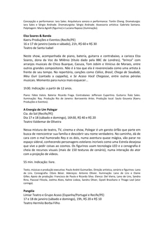 Concepção e performance: Iara Sales. Arquitetura sonora e performance: Tonlin Cheng. Dramaturgia:
Iara Sales e Sérgio Andrade. Dramaturgista: Sérgio Andrade. Assessoria artística: Gabriela Santana.
Palpitagem: Maria Agrelli (figurino) e Luciana Raposo (iluminação).
Elza Soares & Banda
Kaeru Produções e Eventos (Recife/PE)
16 e 17 de janeiro (sexta e sábado), 21h, R$ 60 e R$ 30
Teatro de Santa Isabel
Neste show, acompanhada de piano, bateria, guitarra e contrabaixo, a carioca Elza
Soares, dona da Voz do Milênio (título dado pela BBC de Londres), “brinca” com
arranjos musicais de Chico Buarque, Cazuza, Tom Jobim e Vinícius de Moraes, entre
outros grandes compositores. Não é à toa que ela é reverenciada como uma artista à
frente de seu tempo. No repertório, canções como Cálice, Brasil, Chega de Saudade,
Meu Guri (cantado a cappella), e Se Acaso Você Chegasse, entre outras pérolas
musicais. Momento para nunca mais esquecer...
1h30. Indicação: a partir de 12 anos.
Piano: Fábio Valois. Bateria: Ricardo Fraga. Contrabaixo: Jefferson Cupertino. Guitarra: Ítalo Sales.
Iluminação: Ray. Produção Rio de Janeiro: Barravento Artes. Produção local: Saulo Gouveia (Kaeru
Produções e Eventos).
A Energia de Um Polegar
Cia. do Sol (Recife/PE)
Dia 17 e 18 (sábado e domingo), 16h30, R$ 40 e R$ 20
Teatro Valdemar de Oliveira
Nessa mistura de teatro, TV, cinema e show, Polegar é um garoto órfão que parte em
busca de reencontrar sua família e descobrir seu nome verdadeiro. No caminho, dá de
cara com o mal humorado Rey e os dois, numa aventura quase mágica, vão parar no
espaço sideral, conhecendo personagens estelares incríveis como uma Estrela desejosa
que vive a pedir coisas ao cosmos. Os figurinos usam tecnologia LED e a cenografia é
cheia de recursos visuais (mais de 150 texturas de cenário), numa interação do ator
com a projeção de vídeos.
55 min. Indicação: livre.
Texto, músicas e produção executiva: Paulo André Guimarães. Direção artística, cenário e figurinos: Lano
de Lins. Coreografia: Clóvis Bézer. Adereços: Antonio Olivier. Iluminação: Lano de Lins e Elaine
Gilles. Apoio de produção: Francisco de Paula e Ricardo Silva. Elenco: Del Vieira, Lano de Lins, Sandra
Rino, Pascoal Filizola, Joelma Alves, Kaline Lisboa, Sandra Oliver, Gyseli Brasiliano e Thiago Leal (ator
coringa).
Pangéia
Limiar Teatro e Grupo Acaso (Espanha/Portugal e Recife/PE)
17 e 18 de janeiro (sábado e domingo), 19h, R$ 20 e R$ 10
Teatro Hermilo Borba Filho
 