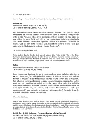 50 min. Indicação: livre.
Autoria, direção e elenco: Jéssica Arpin. Direção técnica: Mauro Paganini. Figurino: Julien Chaix.
Como a Lua
Mambembe Produções Artísticas (Recife/PE)
25 de janeiro (domingo), 16h30, R$ 10 e R$ 5
Oito atores em cena interpretam, cantam e tocam ao vivo nesta obra que, em meio a
brincadeiras de crianças, trata de temas delicados como o amor não correspondido
entre o índio Payá, que não é bravo guerreiro nem bom caçador, e a índia Colón (já
que o Deus do Amor, Rudá, quis brincar com o coração do indiozinho), abordando
ainda a descoberta da sexualidade, a perda e a morte, mas também a capacidade de
mudar. Tudo isso com trilha sonora ao vivo, muito bom humor e poesia. “Tudo que
nasce, morre. E tudo que morre, torna a nascer. Como a lua”.
1h. Indicação: a partir de 5 anos.
Texto: Vladimir Capella. Direção: José Manoel. Músicas: João Falcão, André Filho e Alan Sales.
Iluminação: Luciana Raposo. Direção de arte: Claudio Lira. Direção musical e arranjos: Samuel Lira.
Produção executiva: Elias Vilar. Assistente de produção: Carlos Lira. Elenco: Sandra Rino, Pascoal Filizola,
Marinho Falcão, Geysa Barlavento, Tiago Gondim, Samuel Lira, Luiz Veloso e Kamila Souza.
Retina
Camaleão Grupo de Dança (Belo Horizonte/MG)
28 de janeiro (quarta), 20h, R$ 10 e R$ 5
Com movimentos da dança de rua e contemporânea, cinco bailarinos abordam o
excesso de informações retido pelo olhar humano. A retina – parte do olho onde se
formam as imagens – é esse filtro em que o claro e escuro, sombra e luz se misturam.
Pois o homem contemporâneo não cessa de consumir imagens, mas seu olhar acolhe
mais que sua capacidade de refletir sobre elas. Nesta obra, cada olhar refletido
questiona o estatuto da realidade, com trilha sonora urbana composta por canções de
Janis Joplin, Jimi Hendrix, Jim Morrison, Kurt Cobain e Amy Winehouse – ídolos que
morreram aos 27 anos marcados pelo excesso e a transgressão. O Camaleão Grupo de
Dança já comemorou 30 anos de atividades.
1h. Indicação: livre.
Direção geral: Marjorie Quast. Direção artística: Inês Amaral. Direção coreográfica: Jorge Garcia.
Coordenador técnico: Rafael França. Iluminação: Ari Buccione. Cenário: La Tintota. Edição e finalização
da trilha sonora: Kiko Klauss. Direção de produção: Jacqueline de Castro – Lazúli Cultura. Assistente de
produção: Luciana Lanza. Elenco: Dewson Santos, Glaydson Oliveira, Gustavo Ferolla, Luciana Lanza,
Pedro Lobo e Sara Marchezini.
Let Me Stay de Julie McNamara (Deixe-me Ficar de Julie McNamara)
Vital Xposure Production/Julie McNamara (Inglaterra/Reino Unido)
30 de janeiro (sexta), 20h, R$ 10 e R$ 5
 