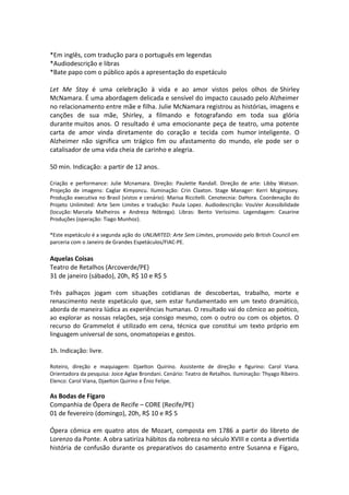 *Em inglês, com tradução para o português em legendas
*Audiodescrição e libras
*Bate papo com o público após a apresentação do espetáculo
Let Me Stay é uma celebração à vida e ao amor vistos pelos olhos de Shirley
McNamara. É uma abordagem delicada e sensível do impacto causado pelo Alzheimer
no relacionamento entre mãe e filha. Julie McNamara registrou as histórias, imagens e
canções de sua mãe, Shirley, a filmando e fotografando em toda sua glória
durante muitos anos. O resultado é uma emocionante peça de teatro, uma potente
carta de amor vinda diretamente do coração e tecida com humor inteligente. O
Alzheimer não significa um trágico fim ou afastamento do mundo, ele pode ser o
catalisador de uma vida cheia de carinho e alegria.
50 min. Indicação: a partir de 12 anos.
Criação e performance: Julie Mcnamara. Direção: Paulette Randall. Direção de arte: Libby Watson.
Projeção de imagens: Caglar Kimyoncu. Iluminação: Crin Claxton. Stage Manager: Kerri Mcgimpsey.
Produção executiva no Brasil (vistos e cenário): Marisa Riccitelli. Cenotecnia: DaHora. Coordenação do
Projeto Unlimited: Arte Sem Limites e tradução: Paula Lopez. Audiodescrição: VouVer Acessibilidade
(locução: Marcela Malheiros e Andreza Nóbrega). Libras: Bento Veríssimo. Legendagem: Casarine
Produções (operação: Tiago Munhoz).
*Este espetáculo é a segunda ação do UNLIMITED: Arte Sem Limites, promovido pelo British Council em
parceria com o Janeiro de Grandes Espetáculos/FIAC-PE.
Aquelas Coisas
Teatro de Retalhos (Arcoverde/PE)
31 de janeiro (sábado), 20h, R$ 10 e R$ 5
Três palhaços jogam com situações cotidianas de descobertas, trabalho, morte e
renascimento neste espetáculo que, sem estar fundamentado em um texto dramático,
aborda de maneira lúdica as experiências humanas. O resultado vai do cômico ao poético,
ao explorar as nossas relações, seja consigo mesmo, com o outro ou com os objetos. O
recurso do Grammelot é utilizado em cena, técnica que constitui um texto próprio em
linguagem universal de sons, onomatopeias e gestos.
1h. Indicação: livre.
Roteiro, direção e maquiagem: Djaelton Quirino. Assistente de direção e figurino: Carol Viana.
Orientadora da pesquisa: Joice Aglae Brondani. Cenário: Teatro de Retalhos. Iluminação: Thyago Ribeiro.
Elenco: Carol Viana, Djaelton Quirino e Ênio Felipe.
As Bodas de Fígaro
Companhia de Ópera de Recife – CORE (Recife/PE)
01 de fevereiro (domingo), 20h, R$ 10 e R$ 5
Ópera cômica em quatro atos de Mozart, composta em 1786 a partir do libreto de
Lorenzo da Ponte. A obra satiriza hábitos da nobreza no século XVIII e conta a divertida
história de confusão durante os preparativos do casamento entre Susanna e Fígaro,
 