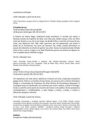 socialmente mitificado.
1h20. Indicação: a partir de 16 anos.
Texto: Franca Rame, Jacoppo, Dario Fo e Augusta Ferraz. Tradução, direção, produção e elenco: Augusta
Ferraz.
O Espelho da Lua
Tropa do Balaco Baco (Arcoverde/PE)
18 de janeiro (domingo), 20h, R$ 10 e R$ 5
A história da Vitória Régia, tradicional lenda amazônica, é narrada por atores e
bonecos através da trajetória de Naiá, uma índia que, desde criança, nutre um forte
amor por Araúna, a Lua. Ao se ver moça, ela decide trilhar o caminho em busca do seu
amor, mas depara-se com Atiê, índio guerreiro, por ela apaixonado, que possui o
poder de se transformar nos seres da natureza. Ele, então, resolve desnortear os
passos da indiazinha no intuito de ganhar seu amor. Numa incansável jornada trilhada
entre o céu e a terra, o fogo e o ar, Naiá finalmente pontua seu destino ao deparar-se
com o espelho da lua refletido na água.
50 min. Indicação: livre.
Texto: Romualdo Freitas. Direção e adereços: Ney Mendes. Preparação corporal: Fabian
Queiroz. Iluminação: Vítor Cruz. Cenografia: Tropa do Balaco Baco. Elenco: Everson Melo, Jéssica
Mendes, Paulo Almeida e Renata Cordeiro.
Pangéia
Limiar Teatro e Grupo Acaso (Espanha/Portugal e Recife/PE)
23 de janeiro (sexta), 20h, R$ 10 e R$ 5
Um espetáculo com sete atores, bailarinos e músicos em cena, criado pela companhia
galega Limiar Teatro e a brasileira Grupo Acaso, em parceria com o Centro Dramático
Galego e a Associação de Produtores de Artes Cênicas de Pernambuco (Apacepe). A
montagem busca se aprofundar nos caminhos que unem a Galícia, o Brasil e Portugal,
tendo o caminho como ponto de encontro do humor e do poético. Numa perspectiva
contemporânea e multidisciplinar, a obra integra o teatro, a dança, a música e
diferentes sotaques e idiomas.
1h10. Indicação: a partir de 14 anos.
Encenação, dramaturgia e produção executiva: Bárbara Aguiar e Fran Núñez. Direção musical,
composição musical, gestual e assistente de encenação: Jose Carlos Illanes. Direção vocal: Nuria Gullón.
Assistente de coreografia: Fernando Oliveira. Ambiente sonoro: Coco Castro. Cenário e iluminação: Otto
di Coco e Fran Patiño. Grafismo: GERARTE – Residência Artística (Hugo Fernandes e Rebecca
Moradalizadeh). Elenco: Bárbara Aguiar, Coco Castro, Ana Catarina Maia, Fran Núñez, Karol Nurza,
Manuel Polo e Hugo Rodríguez.
Kalabazi
Companhia Tita8lou (Genebra/Suíça)
 