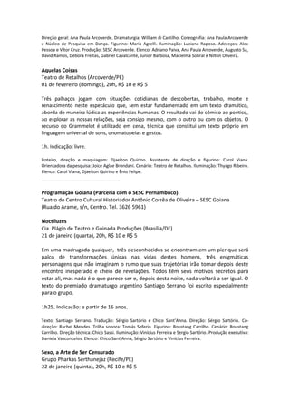 Direção geral: Ana Paula Arcoverde. Dramaturgia: William di Castilho. Coreografia: Ana Paula Arcoverde
e Núcleo de Pesquisa em Dança. Figurino: Maria Agrelli. Iluminação: Luciana Raposo. Adereços: Alex
Pessoa e Vítor Cruz. Produção: SESC Arcoverde. Elenco: Adriano Paiva, Ana Paula Arcoverde, Augusto Sá,
David Ramos, Débora Freitas, Gabriel Cavalcante, Junior Barbosa, Macielma Sobral e Nilton Oliveira.
Aquelas Coisas
Teatro de Retalhos (Arcoverde/PE)
01 de fevereiro (domingo), 20h, R$ 10 e R$ 5
Três palhaços jogam com situações cotidianas de descobertas, trabalho, morte e
renascimento neste espetáculo que, sem estar fundamentado em um texto dramático,
aborda de maneira lúdica as experiências humanas. O resultado vai do cômico ao poético,
ao explorar as nossas relações, seja consigo mesmo, com o outro ou com os objetos. O
recurso do Grammelot é utilizado em cena, técnica que constitui um texto próprio em
linguagem universal de sons, onomatopeias e gestos.
1h. Indicação: livre.
Roteiro, direção e maquiagem: Djaelton Quirino. Assistente de direção e figurino: Carol Viana.
Orientadora da pesquisa: Joice Aglae Brondani. Cenário: Teatro de Retalhos. Iluminação: Thyago Ribeiro.
Elenco: Carol Viana, Djaelton Quirino e Ênio Felipe.
___________________________
Programação Goiana (Parceria com o SESC Pernambuco)
Teatro do Centro Cultural Historiador Antônio Corrêa de Oliveira – SESC Goiana
(Rua do Arame, s/n, Centro. Tel. 3626 5961)
Noctiluzes
Cia. Plágio de Teatro e Guinada Produções (Brasília/DF)
21 de janeiro (quarta), 20h, R$ 10 e R$ 5
Em uma madrugada qualquer, três desconhecidos se encontram em um píer que será
palco de transformações únicas nas vidas destes homens, três enigmáticas
personagens que não imaginam o rumo que suas trajetórias irão tomar depois deste
encontro inesperado e cheio de revelações. Todos têm seus motivos secretos para
estar ali, mas nada é o que parece ser e, depois desta noite, nada voltará a ser igual. O
texto do premiado dramaturgo argentino Santiago Serrano foi escrito especialmente
para o grupo.
1h25. Indicação: a partir de 16 anos.
Texto: Santiago Serrano. Tradução: Sérgio Sartório e Chico Sant’Anna. Direção: Sérgio Sartório. Co-
direção: Rachel Mendes. Trilha sonora: Tomás Seferin. Figurino: Roustang Carrilho. Cenário: Roustang
Carrilho. Direção técnica: Chico Sassi. Iluminação: Vinícius Ferreira e Sergio Sartório. Produção executiva:
Daniela Vasconcelos. Elenco: Chico Sant’Anna, Sérgio Sartório e Vinícius Ferreira.
Sexo, a Arte de Ser Censurado
Grupo Pharkas Serthanejaz (Recife/PE)
22 de janeiro (quinta), 20h, R$ 10 e R$ 5
 