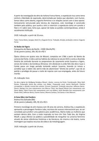 A partir da investigação da obra da italiana Franca Rame, o espetáculo traz como tema
central a liberdade de expressão, destrinchada por textos que abordam, com humor,
temas tabus como aborto, orgasmo feminino e as relações sociais com o sexo oposto.
Cenicamente estruturado pela técnica do improviso, este monólogo é construído
também pelo público, que auxilia a atriz a roteirizar o espetáculo como um convite a
falar e rir sobre sexo, tema que, apesar de todas as pulsões contemporâneas, ainda é
socialmente mitificado.
1h20. Indicação: a partir de 16 anos.
Texto: Franca Rame, Jacoppo, Dario Fo e Augusta Ferraz. Tradução, direção, produção e elenco: Augusta
Ferraz.
As Bodas de Fígaro
Companhia de Ópera de Recife – CORE (Recife/PE)
23 de janeiro (sexta), 20h, R$ 10 e R$ 5
Ópera cômica em quatro atos de Mozart, composta em 1786 a partir do libreto de
Lorenzo da Ponte. A obra satiriza hábitos da nobreza no século XVIII e conta a divertida
história de confusão durante os preparativos do casamento entre Susanna e Fígaro,
servos do Conde e da Condessa Almaviva. Um obstáculo à união feliz dos dois é que o
Conde passa um longo período tentando seduzir Susanna, levando os noivos a
acreditar que o nobre não abrirá mão do abominável “direito do senhor”, que dá ao
patrão o privilégio de passar a noite de núpcias com sua empregada, antes do futuro
marido.
2h. Indicação: livre.
Da obra original de Wolfgang Amadeus Mozart. Libreto: Lorenzo da Ponte. Coordenação: Mary Ruth
Gomes. Preparação cênica dos solistas: Luiz Kleber. Preparação vocal: Jasmin Martorelli. Pianista
correpetidor e direção musical dos solistas: Ericsson Cavalcanti. Produção executiva: Jefferson Bento.
Elenco: Rodrigo Cruz (em revezamento com Marcus Túlio), Ana Raquel Monte (em revezamento com
Gleice Melo), Flávio Franca (em revezamento com Luiz Kleber), Anita Ramalho (em revezamento com
Elizete Félix), Jefferson Bento, Charles Santos, Moema Cardoso, Ciel Santos e Vera Manzini.
A Caixa Não é de Pandora
Andrea Elia (Salvador/BA)
24 de janeiro (sábado), 20h, R$ 10 e R$ 5
Primeiro monólogo da atriz baiana com 30 anos de carreira, Andrea Elia, o espetáculo
apresenta a personagem Pandora Lobo, escritora de sucesso internacional que, ao ser
convidada para proferir uma palestra para acadêmicos, liberta todas as mulheres que
existem dentro dela. Com o mote inspirado no livro Um Teto Todo Seu, de Virginia
Woolf, a peça oferece ao público a possibilidade de mergulhar no universo feminino
através de várias referências históricas e da literatura, do cinema e do teatro, numa
montagem que explora recursos de vídeo e da metalinguagem.
1h20. Indicação: a partir de 14 anos.
 