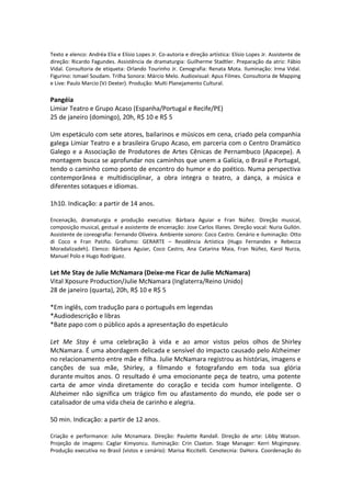 Texto e elenco: Andréa Elia e Elísio Lopes Jr. Co-autoria e direção artística: Elísio Lopes Jr. Assistente de
direção: Ricardo Fagundes. Assistência de dramaturgia: Guilherme Stadtler. Preparação da atriz: Fábio
Vidal. Consultoria de etiqueta: Orlando Tourinho Jr. Cenografia: Renata Mota. Iluminação: Irma Vidal.
Figurino: Ismael Soudam. Trilha Sonora: Márcio Melo. Audiovisual: Apus Filmes. Consultoria de Mapping
e Live: Paulo Marcio (VJ Dexter). Produção: Multi Planejamento Cultural.
Pangéia
Limiar Teatro e Grupo Acaso (Espanha/Portugal e Recife/PE)
25 de janeiro (domingo), 20h, R$ 10 e R$ 5
Um espetáculo com sete atores, bailarinos e músicos em cena, criado pela companhia
galega Limiar Teatro e a brasileira Grupo Acaso, em parceria com o Centro Dramático
Galego e a Associação de Produtores de Artes Cênicas de Pernambuco (Apacepe). A
montagem busca se aprofundar nos caminhos que unem a Galícia, o Brasil e Portugal,
tendo o caminho como ponto de encontro do humor e do poético. Numa perspectiva
contemporânea e multidisciplinar, a obra integra o teatro, a dança, a música e
diferentes sotaques e idiomas.
1h10. Indicação: a partir de 14 anos.
Encenação, dramaturgia e produção executiva: Bárbara Aguiar e Fran Núñez. Direção musical,
composição musical, gestual e assistente de encenação: Jose Carlos Illanes. Direção vocal: Nuria Gullón.
Assistente de coreografia: Fernando Oliveira. Ambiente sonoro: Coco Castro. Cenário e iluminação: Otto
di Coco e Fran Patiño. Grafismo: GERARTE – Residência Artística (Hugo Fernandes e Rebecca
Moradalizadeh). Elenco: Bárbara Aguiar, Coco Castro, Ana Catarina Maia, Fran Núñez, Karol Nurza,
Manuel Polo e Hugo Rodríguez.
Let Me Stay de Julie McNamara (Deixe-me Ficar de Julie McNamara)
Vital Xposure Production/Julie McNamara (Inglaterra/Reino Unido)
28 de janeiro (quarta), 20h, R$ 10 e R$ 5
*Em inglês, com tradução para o português em legendas
*Audiodescrição e libras
*Bate papo com o público após a apresentação do espetáculo
Let Me Stay é uma celebração à vida e ao amor vistos pelos olhos de Shirley
McNamara. É uma abordagem delicada e sensível do impacto causado pelo Alzheimer
no relacionamento entre mãe e filha. Julie McNamara registrou as histórias, imagens e
canções de sua mãe, Shirley, a filmando e fotografando em toda sua glória
durante muitos anos. O resultado é uma emocionante peça de teatro, uma potente
carta de amor vinda diretamente do coração e tecida com humor inteligente. O
Alzheimer não significa um trágico fim ou afastamento do mundo, ele pode ser o
catalisador de uma vida cheia de carinho e alegria.
50 min. Indicação: a partir de 12 anos.
Criação e performance: Julie Mcnamara. Direção: Paulette Randall. Direção de arte: Libby Watson.
Projeção de imagens: Caglar Kimyoncu. Iluminação: Crin Claxton. Stage Manager: Kerri Mcgimpsey.
Produção executiva no Brasil (vistos e cenário): Marisa Riccitelli. Cenotecnia: DaHora. Coordenação do
 