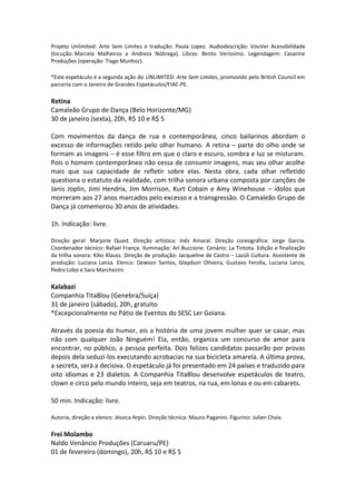 Projeto Unlimited: Arte Sem Limites e tradução: Paula Lopez. Audiodescrição: VouVer Acessibilidade
(locução: Marcela Malheiros e Andreza Nóbrega). Libras: Bento Veríssimo. Legendagem: Casarine
Produções (operação: Tiago Munhoz).
*Este espetáculo é a segunda ação do UNLIMITED: Arte Sem Limites, promovido pelo British Council em
parceria com o Janeiro de Grandes Espetáculos/FIAC-PE.
Retina
Camaleão Grupo de Dança (Belo Horizonte/MG)
30 de janeiro (sexta), 20h, R$ 10 e R$ 5
Com movimentos da dança de rua e contemporânea, cinco bailarinos abordam o
excesso de informações retido pelo olhar humano. A retina – parte do olho onde se
formam as imagens – é esse filtro em que o claro e escuro, sombra e luz se misturam.
Pois o homem contemporâneo não cessa de consumir imagens, mas seu olhar acolhe
mais que sua capacidade de refletir sobre elas. Nesta obra, cada olhar refletido
questiona o estatuto da realidade, com trilha sonora urbana composta por canções de
Janis Joplin, Jimi Hendrix, Jim Morrison, Kurt Cobain e Amy Winehouse – ídolos que
morreram aos 27 anos marcados pelo excesso e a transgressão. O Camaleão Grupo de
Dança já comemorou 30 anos de atividades.
1h. Indicação: livre.
Direção geral: Marjorie Quast. Direção artística: Inês Amaral. Direção coreográfica: Jorge Garcia.
Coordenador técnico: Rafael França. Iluminação: Ari Buccione. Cenário: La Tintota. Edição e finalização
da trilha sonora: Kiko Klauss. Direção de produção: Jacqueline de Castro – Lazúli Cultura. Assistente de
produção: Luciana Lanza. Elenco: Dewson Santos, Glaydson Oliveira, Gustavo Ferolla, Luciana Lanza,
Pedro Lobo e Sara Marchezini.
Kalabazi
Companhia Tita8lou (Genebra/Suíça)
31 de janeiro (sábado), 20h, gratuito
*Excepcionalmente no Pátio de Eventos do SESC Ler Goiana.
Através da poesia do humor, eis a história de uma jovem mulher quer se casar, mas
não com qualquer João Ninguém! Ela, então, organiza um concurso de amor para
encontrar, no público, a pessoa perfeita. Dois felizes candidatos passarão por provas
depois dela seduzi-los executando acrobacias na sua bicicleta amarela. A última prova,
a secreta, será a decisiva. O espetáculo já foi presentado em 24 países e traduzido para
oito idiomas e 23 dialetos. A Companhia Tita8lou desenvolve espetáculos de teatro,
clown e circo pelo mundo inteiro, seja em teatros, na rua, em lonas e ou em cabarets.
50 min. Indicação: livre.
Autoria, direção e elenco: Jéssica Arpin. Direção técnica: Mauro Paganini. Figurino: Julien Chaix.
Frei Molambo
Naldo Venâncio Produções (Caruaru/PE)
01 de fevereiro (domingo), 20h, R$ 10 e R$ 5
 