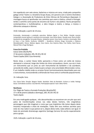 Um espetáculo com sete atores, bailarinos e músicos em cena, criado pela companhia
galega Limiar Teatro e a brasileira Grupo Acaso, em parceria com o Centro Dramático
Galego e a Associação de Produtores de Artes Cênicas de Pernambuco (Apacepe). A
montagem busca se aprofundar nos caminhos que unem a Galícia, o Brasil e Portugal,
tendo o caminho como ponto de encontro do humor e do poético. Numa perspectiva
contemporânea e multidisciplinar, a obra integra o teatro, a dança, a música e
diferentes sotaques e idiomas.
1h10. Indicação: a partir de 14 anos.
Encenação, dramaturgia e produção executiva: Bárbara Aguiar e Fran Núñez. Direção musical,
composição musical, gestual e assistente de encenação: Jose Carlos Illanes. Direção vocal: Nuria Gullón.
Assistente de coreografia: Fernando Oliveira. Ambiente sonoro: Coco Castro. Cenário e iluminação: Otto
di Coco e Fran Patiño. Grafismo: GERARTE – Residência Artística (Hugo Fernandes e Rebecca
Moradalizadeh). Elenco: Bárbara Aguiar, Coco Castro, Ana Catarina Maia, Fran Núñez, Karol Nurza,
Manuel Polo e Hugo Rodríguez.
Frevo Em Prelúdio
Cássio Sette (Recife/PE)
17 de janeiro (sábado), 20h, R$ 20 e R$ 10
Teatro Capiba (SESC Casa Amarela)
Neste show, o cantor Cássio Sette apresenta o Frevo como um estilo de música
atemporal e universal, longe dos limites do ritmo carnavalesco. Assim, sua voz é mais
um instrumento que se junta ao som instrumental do bandolim e do acordeom,
acrescido do violão, sopro e bateria para compor uma sonoridade diferenciada e única.
É um trabalho inédito onde os arranjos foram harmoniosamente desenhados para voz
e instrumentos, transcendendo a dimensão do Frevo como é conhecido popularmente.
1h. Indicação: livre.
Voz: Cássio Sette. Direção: Wagner Staden. Bandolim: Beto do Bandolim. Guitarra e violão: Rodrigo
Souza. Contrabaixo acústico: Caca Barreto. Participação especial: Isaar e Beto Hortis.
Noctiluzes
Cia. Plágio de Teatro e Guinada Produções (Brasília/DF)
17 e 18 de janeiro (sábado e domingo), 20h, R$ 20 e R$ 10
Teatro Apolo
Em uma madrugada qualquer, três desconhecidos se encontram em um píer que será
palco de transformações únicas nas vidas destes homens, três enigmáticas
personagens que não imaginam o rumo que suas trajetórias irão tomar depois deste
encontro inesperado e cheio de revelações. Todos têm seus motivos secretos para
estar ali, mas nada é o que parece ser e, depois desta noite, nada voltará a ser igual. O
texto do premiado dramaturgo argentino Santiago Serrano foi escrito especialmente
para o grupo.
1h25. Indicação: a partir de 16 anos.
 