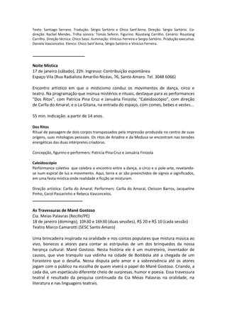 Texto: Santiago Serrano. Tradução: Sérgio Sartório e Chico Sant’Anna. Direção: Sérgio Sartório. Co-
direção: Rachel Mendes. Trilha sonora: Tomás Seferin. Figurino: Roustang Carrilho. Cenário: Roustang
Carrilho. Direção técnica: Chico Sassi. Iluminação: Vinícius Ferreira e Sergio Sartório. Produção executiva:
Daniela Vasconcelos. Elenco: Chico Sant’Anna, Sérgio Sartório e Vinícius Ferreira.
_______________________
Noite Mística
17 de janeiro (sábado), 22h. Ingresso: Contribuição espontânea
Espaço Vila (Rua Radialista Amarílio Nicéas, 76, Santo Amaro. Tel. 3048 6066)
Encontro artístico em que o misticismo conduz os movimentos de dança, circo e
teatro. Na programação que insinua mistérios e rituais, destaque para as performances
“Dos Ritos”, com Patrícia Pina Cruz e Januária Finizola; “Caleidoscópio”, com direção
de Carlla do Amaral; e o La Gitana, na entrada do espaço, com comes, bebes e vestes...
55 min. Indicação: a partir de 14 anos.
Dos Ritos
Ritual de passagem de dois corpos transpassados pela impressão produzida no centro de suas
origens, suas mitologias pessoais. Os ritos de Ariadne e da Medusa se encontram nas tensões
energéticas das duas intérpretes criadoras.
Concepção, figurino e performers: Patrícia Pina Cruz e Januária Finizola
Caleidoscópio
Performance coletiva que celebra o encontro entre a dança, o circo e o pole-arte, revelando-
se num espiral de luz e movimento. Aqui, terra e ar são preenchidos de signos e significados,
em uma festa mística onde realidade e ficção se misturam.
Direção artística: Carlla do Amaral. Performers: Carlla do Amaral, Cleisson Barros, Jacqueline
Pinho, Carol Passarinho e Rebeca Vasconcelos.
______________________
As Travessuras de Mané Gostoso
Cia. Meias Palavras (Recife/PE)
18 de janeiro (domingo), 10h30 e 16h30 (duas sessões), R$ 20 e R$ 10 (cada sessão)
Teatro Marco Camarotti (SESC Santo Amaro)
Uma brincadeira inspirada na oralidade e nos contos populares que mistura música ao
vivo, bonecos e atores para contar as estripulias de um dos brinquedos da nossa
herança cultural: Mané Gostoso. Nesta história ele é um mutreteiro, inventador de
causos, que vive tranquilo sua vidinha na cidade de Boitibóia até a chegada de um
Forasteiro que o desafia. Nessa disputa pelo amor e a sobrevivência até os atores
jogam com o público na escolha de quem viverá o papel do Mané Gostoso. Criando, a
cada dia, um espetáculo diferente cheio de surpresas, humor e poesia. Essa travessura
teatral é resultado da pesquisa continuada da Cia Meias Palavras na oralidade, na
literatura e nas linguagens teatrais.
 