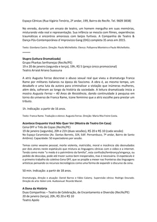 Espaço Cênicas (Rua Vigário Tenório, 2º andar, 199, Bairro do Recife. Tel. 9609 3838)
No enredo, durante um ensaio de teatro, um homem mergulha em suas memórias,
misturando vida real e representação. Sua infância se mescla com filmes, experiências
traumáticas e encontros amorosos com beijos furtivos. A Companhia de Teatro &
Dança Pós-Contemporânea d´Improvizzo Gang (DIG) completa 35 anos em 2015.
Texto: Giordano Castro. Direção: Paulo Michellotto. Elenco: Pollyanna Monteiro e Paulo Michellotto.
_____
Stupro (Leitura Dramatizada)
Grupo Pharkas Serthanejaz (Recife/PE)
19 e 20 de janeiro (segunda e terça), 19h, R$ 5 (preço único promocional)
Teatro Arraial Ariano Suassuna
A atriz Augusta Ferraz descreve o abuso sexual real que viveu a dramaturga Franca
Rame por militares italianos na época do fascismo. A obra é, ao mesmo tempo, um
desabafo e uma luta da autora para criminalizar a violação que inúmeras mulheres,
além dela, sofreram ao longo da história da sociedade. A leitura dramatizada inicia a
mostra Augusta Ferraz – 40 Anos de Resistência, dando continuidade à pesquisa em
torno do universo de Franca Rame, ícone feminino que a atriz escolhe para prestar um
tributo.
1h. Indicação: a partir de 16 anos.
Texto: Franca Rame. Tradução e elenco: Augusta Ferraz. Direção: Maria Rita Freire Costa.
Acontece Enquanto Você Não Quer Ver (Mostra de Teatro Em Casa)
Cena OFF e Três de Copas (Recife/PE)
19 de janeiro (segunda), 20h e 21h (duas sessões), R$ 20 e R$ 10 (cada sessão)
No Espaço Caramiolas (Av. Dantas Barreto, 324, Edif. Pernambuco, 7º andar, Bairro de Santo
Antônio). Capacidade: 50 espectadores por sessão.
Temas como vexame pessoal, morte violenta, matricídio, moral e inocência são desnudados
por dois atores neste espetáculo que mistura as linguagens cênicas com o vídeo e a internet.
Tendo como mote “o medo é o patrimônio da família”, esta confissão/lembrança/vingança, ou
pedido de desculpa, pode até trazer sustos bem inesperados, mas é necessária. O espetáculo é
o primeiro trabalho do coletivo Cena OFF, que se propõe a mexer nas fronteiras das linguagens
artísticas pensando os recursos tecnológicos como uma forma de expandir o discurso da cena.
50 min. Indicação: a partir de 18 anos.
Dramaturgia, direção e atuação: Daniel Barros e Fábio Calamy. Supervisão cênica: Rodrigo Dourado.
Direção de arte: Kelen Link. Audiovisual: Ricardo Maciel.
A Dona da História
Duas Companhias – Teatro de Celebração, de Encantamento e Diversão (Recife/PE)
20 de janeiro (terça), 20h, R$ 20 e R$ 10
Teatro Apolo
 