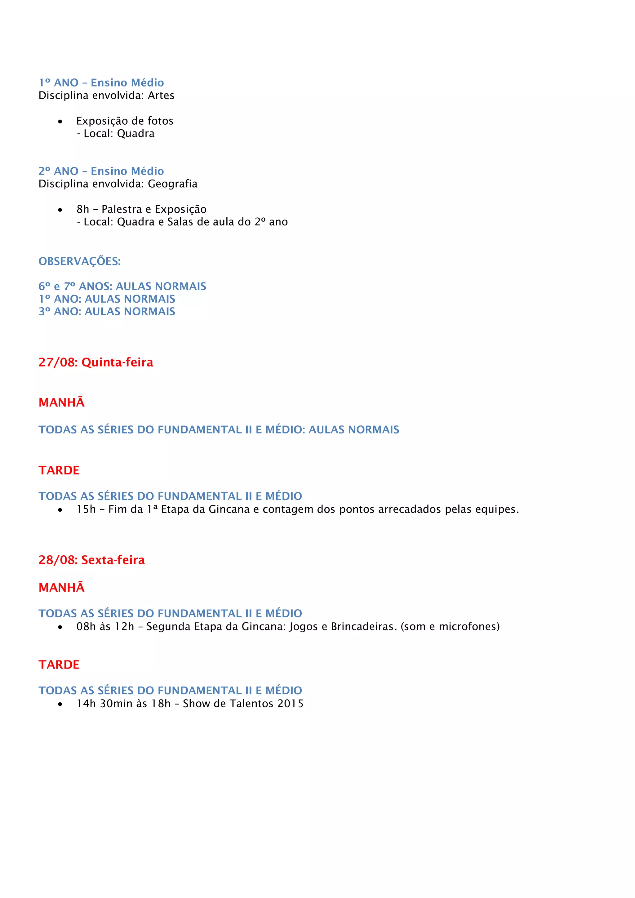 1º ANO – Ensino Médio
Disciplina envolvida: Artes
 Exposição de fotos
- Local: Quadra
2º ANO – Ensino Médio
Disciplina envolvida: Geografia
 8h – Palestra e Exposição
- Local: Quadra e Salas de aula do 2º ano
OBSERVAÇÕES:
6º e 7º ANOS: AULAS NORMAIS
1º ANO: AULAS NORMAIS
3º ANO: AULAS NORMAIS
27/08: Quinta-feira
MANHÃ
TODAS AS SÉRIES DO FUNDAMENTAL II E MÉDIO: AULAS NORMAIS
TARDE
TODAS AS SÉRIES DO FUNDAMENTAL II E MÉDIO
 15h – Fim da 1ª Etapa da Gincana e contagem dos pontos arrecadados pelas equipes.
28/08: Sexta-feira
MANHÃ
TODAS AS SÉRIES DO FUNDAMENTAL II E MÉDIO
 08h às 12h – Segunda Etapa da Gincana: Jogos e Brincadeiras. (som e microfones)
TARDE
TODAS AS SÉRIES DO FUNDAMENTAL II E MÉDIO
 14h 30min às 18h – Show de Talentos 2015
 