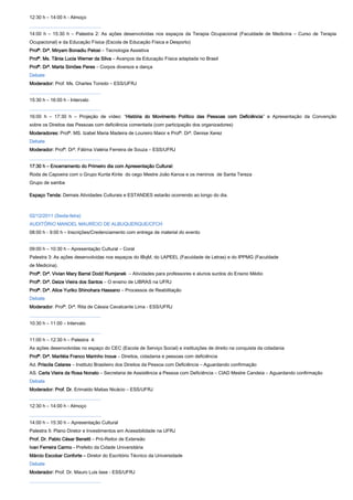 12:30 h – 14:00 h - Almoço
______________________________
14:00 h – 15:30 h – Palestra 2: As ações desenvolvidas nos espaços da Terapia Ocupacional (Faculdade de Medicina – Curso de Terapia
Ocupacional) e da Educação Física (Escola de Educação Física e Desporto)
Profª. Drª. Miryam Bonadiu Pelosi – Tecnologia Assistiva
Profª. Ms. Tânia Lucia Werner da Silva – Avanços da Educação Física adaptada no Brasil
Profª. Drª. Marta Simões Peres – Corpos diversos e dança
Debate
Moderador: Prof. Ms. Charles Toniolo – ESS/UFRJ
______________________________
15:30 h – 16:00 h - Intervalo
______________________________
16:00 h – 17:30 h – Projeção de vídeo: “História do Movimento Político das Pessoas com Deficiência” e Apresentação da Convenção
sobre os Direitos das Pessoas com deficiência comentada (com participação dos organizadores)
Moderadores: Profª. MS. Izabel Maria Madeira de Loureiro Maior e Profª. Drª. Denise Xerez
Debate
Moderador: Profª. Drª. Fátima Valéria Ferreira de Souza – ESS/UFRJ
______________________________
17:30 h – Encerramento do Primeiro dia com Apresentação Cultural:
Roda de Capoeira com o Grupo Kunta Kinte do cego Mestre João Kanoa e os meninos de Santa Tereza
Grupo de samba

Espaço Tenda: Demais Atividades Culturais e ESTANDES estarão ocorrendo ao longo do dia.



02/12/2011 (Sexta-feira)
AUDITÓRIO MANOEL MAURÍCIO DE ALBUQUERQUE/CFCH
08:00 h - 9:00 h – Inscrições/Credenciamento com entrega de material do evento
______________________________
09:00 h – 10:30 h – Apresentação Cultural – Coral
Palestra 3: As ações desenvolvidas nos espaços do IBqM, do LAPEEL (Faculdade de Letras) e do IPPMG (Faculdade
de Medicina).
Profª. Drª. Vivian Mary Barral Dodd Rumjanek – Atividades para professores e alunos surdos do Ensino Médio
Profª. Drª. Deize Vieira dos Santos – O ensino de LIBRAS na UFRJ
Profª. Drª. Alice Yuriko Shinohara Hassano – Processos de Reabilitação
Debate
Moderador: Profª. Drª. Rita de Cássia Cavalcante Lima - ESS/UFRJ
______________________________
10:30 h – 11:00 – Intervalo
______________________________
11:00 h – 12:30 h – Palestra 4:
As ações desenvolvidas no espaço do CEC (Escola de Serviço Social) e instituições de direito na conquista da cidadania
Profª. Drª. Mariléia Franco Marinho Inoue – Direitos, cidadania e pessoas com deficiência
Ad. Priscila Celares – Instituto Brasileiro dos Direitos da Pessoa com Deficiência – Aguardando confirmação
AS. Carla Vieira da Rosa Nonato – Secretaria de Assistência a Pessoa com Deficiência – CIAD Mestre Candeia – Aguardando confirmação
Debate
Moderador: Prof. Dr. Erimaldo Matias Nicácio – ESS/UFRJ
______________________________
12:30 h – 14:00 h - Almoço
______________________________
14:00 h – 15:30 h – Apresentação Cultural
Palestra 5: Plano Diretor e Investimentos em Acessibilidade na UFRJ
Prof. Dr. Pablo César Benetti – Pró-Reitor de Extensão
Ivan Ferreira Carmo - Prefeito da Cidade Universitária
Márcio Escobar Conforte – Diretor do Escritório Técnico da Universidade
Debate
Moderador: Prof. Dr. Mauro Luis Iase - ESS/UFRJ
______________________________
 