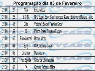 Programação dia 03 de Fevereiro
21:00   27    AXN Encurralada
21:00   28    ESPN NFL Super Bowl: San Francisco 49ers x Baltimore Ravens - Vivo
21:00   46     Glitz Victoria's Secret Fashion Show
21:00   59      ID Prison Break: Fuga no Escuro
21:00   60 Eurochannel Home/ Work
21:00   64    Sony O Homem da Casa
21:00   65 Cinemax Mar Aberto
21:30   36 Fox Sports Show da Libertadores
21:30   66     FX Com as Próprias Mãos
 