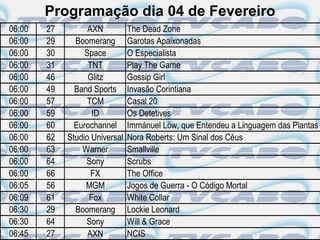 Programação dia 04 de Fevereiro
06:00   27         AXN          The Dead Zone
06:00   29     Boomerang        Garotas Apaixonadas
06:00   30        Space         O Especialista
06:00   31         TNT          Play The Game
06:00   46         Glitz        Gossip Girl
06:00   49     Band Sports      Invasão Corintiana
06:00   57         TCM          Casal 20
06:00   59          ID          Os Detetives
06:00   60     Eurochannel      Immánuel Löw, que Entendeu a Linguagem das Plantas
06:00   62   Studio Universal   Nora Roberts: Um Sinal dos Céus
06:00   63       Warner         Smallville
06:00   64        Sony          Scrubs
06:00   66          FX          The Office
06:05   56        MGM           Jogos de Guerra - O Código Mortal
06:09   61         Fox          White Collar
06:30   29     Boomerang        Lockie Leonard
06:30   64        Sony          Will & Grace
06:45   27         AXN          NCIS
 