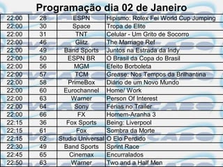 Programação dia 02 de Janeiro
22:00   28        ESPN          Hipismo: Rolex Fei World Cup Jumping
22:00   30        Space         Tropa de Elite
22:00   31         TNT          Celular - Um Grito de Socorro
22:00   46         Glitz        The Marriage Ref
22:00   49     Band Sports      Juntos na Estrada da Indy
22:00   50      ESPN BR         O Brasil da Copa do Brasil
22:00   56        MGM           Efeito Borboleta
22:00   57         TCM          Grease: Nos Tempos da Brilhantina
22:00   58      PrimeBox        Diário de um Novo Mundo
22:00   60     Eurochannel      Home/ Work
22:00   63       Warner         Person Of Interest
22:00   64         Sony         Férias no Trailer
22:00   66          FX          Homem-Aranha 3
22:15   36      Fox Sports      Being: Liverpool
22:15   61         Fox          Sombra da Morte
22:15   62   Studio Universal   O Elo Perdido
22:30   49     Band Sports      Sprint Race
22:45   65       Cinemax        Encurralados
22:50   63       Warner         Two and a Half Men
 