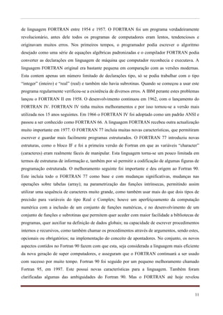de linguagem FORTRAN entre 1954 e 1957. O FORTRAN foi um programa verdadeiramente
revolucionário, antes dele todos os programas de computadores eram lentos, tendenciosos e
originavam muitos erros. Nos primeiros tempos, o programador podia escrever o algoritmo
desejado como uma série de equações algébricas padronizadas e o compilador FORTRAN podia
converter as declarações em linguagem de máquina que computador reconhecia e executava. A
linguagem FORTRAN original era bastante pequena em comparação com as versões modernas.
Esta contem apenas um número limitado de declarações tipo, só se podia trabalhar com o tipo
“integer” (inteiro) e “real” (real) e também não havia subrotinas. Quando se começou a usar este
programa regularmente verificou-se a existência de diversos erros. A IBM perante estes problemas
lançou o FORTRAN II em 1958. O desenvolvimento continuou em 1962, com o lançamento do
FORTRAN IV. FORTRAN IV tinha muitos melhoramentos e por isso tornou-se a versão mais
utilizada nos 15 anos seguintes. Em 1966 o FORTRAN IV foi adoptado como um padrão ANSI e
passou a ser conhecido como FORTRAN 66. A linguagem FORTRAN recebeu outra actualização
muito importante em 1977. O FORTRAN 77 incluía muitas novas características, que permitiram
escrever e guardar mais facilmente programas estruturados. O FORTRAN 77 introduziu novas
estruturas, como o bloco IF e foi a primeira versão de Fortran em que as variáveis “character”
(caracteres) eram realmente fáceis de manipular. Esta linguagem torna-se um pouco limitada em
termos de estruturas de informação e, também por só permitir a codificação de algumas figuras de
programação estruturada. O melhoramento seguinte foi importante e deu origem ao Fortran 90.
Este incluía todo o FORTRAN 77 como base e com mudanças significativas, mudanças nas
operações sobre tabelas (array); na parametrização das funções intrínsecas, permitindo assim
utilizar uma sequência de caracteres muito grande, como também usar mais do que dois tipos de
precisão para variáveis do tipo Real e Complex; houve um aperfeiçoamento da computação
numérica com a inclusão de um conjunto de funções numéricas, e no desenvolvimento de um
conjunto de funções e subrotinas que permitem quer aceder com maior facilidade a bibliotecas de
programas, quer auxiliar na definição de dados globais; na capacidade de escrever procedimentos
internos e recursivos, como também chamar os procedimentos através de argumentos, sendo estes,
opcionais ou obrigatórios; na implementação do conceito de apontadores. No conjunto, os novos
aspectos contidos no Fortran 90 fazem com que esta, seja considerada a linguagem mais eficiente
da nova geração de super computadores, e asseguram que o FORTRAN continuará a ser usado
com sucesso por muito tempo. Fortran 90 foi seguido por um pequeno melhoramento chamado
Fortran 95, em 1997. Este possui novas características para a linguagem. Também foram
clarificadas algumas das ambiguidades do Fortran 90. Mas o FORTRAN até hoje revelou


                                                                                             11
 