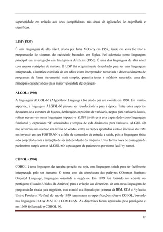 superioridade em relação aos seus competidores, nas áreas de aplicações de engenharia e
científicas.



LISP (1959)

É uma linguagem de alto nível, criada por John McCarty em 1959, tendo em vista facilitar a
programação de sistemas de raciocínio baseados em lógica. Foi adoptada como linguagem
principal em investigação em Inteligência Artificial (1956). É uma das linguagens de alto nível
com menos restrições de sintaxe. O LISP foi originalmente desenhado para ser uma linguagem
interpretada, a interface consistia de um editor e um interpretador, tornavam o desenvolvimento de
programas de forma incremental mais simples, permitia testes a módulos separados, uma das
principais características era a maior velocidade de execução

ALGOL (1960)

A linguagem ALGOL-60 (Algorithmc Language) foi criada por um comité em 1960. Em muitos
aspectos, a linguagem ALGOL-60 provou ser revolucionária para a época. Entre estes aspectos
destacam-se a estrutura de blocos, declarações explícitas de variáveis, regras para variáveis locais,
rotinas recursivas numa linguagem imperativa (LISP já oferecia esta capacidade como linguagem
funcional ), expressões “if” encadeadas e tempos de vida dinâmicos para variáveis. ALGOL 60
não se tornou um sucesso em termo de vendas, entre as razões apontadas estão o interesse da IBM
em investir em seu FORTRAN e a falta de comandos de entrada e saída, pois a linguagem tinha
sido projectada com a intenção de ser independente da máquina. Uma forma nova de passagem de
parâmetros surgiu com o ALGOL-60: a passagem de parâmetros por nome (call-by-name).



COBOL (1960)

COBOL é uma linguagem de terceira geração, ou seja, uma linguagem criada para ser facilmente
interpretada pelo ser humano. O nome vem da abreviatura das palavras COmmon Business
Oriented Language, linguagem orientada a negócios. Em 1959 foi formado um comité no
pentágono (Estados Unidos da América) para a criação das directrizes de uma nova linguagem de
programação virada para negócios, esse comité era formato por pessoas da IBM, RCA e Sylvania
Eletric Products. No final do ano de 1959 terminaram as especificações sobre o COBOL, baseado
nas linguagens FLOW-MATIC e COMTRAN. As directrizes foram aprovadas pelo pentágono e
em 1960 foi lançado o COBOL 60.


                                                                                                  12
 