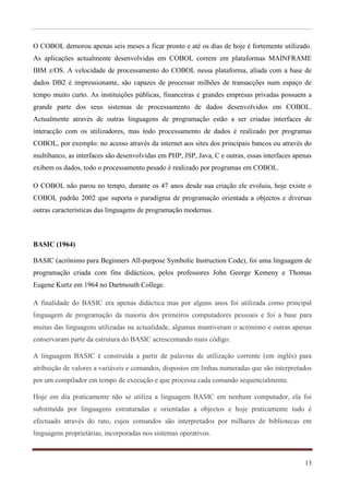 O COBOL demorou apenas seis meses a ficar pronto e até os dias de hoje é fortemente utilizado.
As aplicações actualmente desenvolvidas em COBOL correm em plataformas MAINFRAME
IBM z/OS. A velocidade de processamento do COBOL nessa plataforma, aliada com a base de
dados DB2 é impressionante, são capazes de processar milhões de transacções num espaço de
tempo muito curto. As instituições públicas, financeiras e grandes empresas privadas possuem a
grande parte dos seus sistemas de processamento de dados desenvolvidos em COBOL.
Actualmente através de outras linguagens de programação estão a ser criadas interfaces de
interacção com os utilizadores, mas todo processamento de dados é realizado por programas
COBOL, por exemplo: no acesso através da internet aos sites dos principais bancos ou através do
multibanco, as interfaces são desenvolvidas em PHP, JSP, Java, C e outras, essas interfaces apenas
exibem os dados, todo o processamento pesado é realizado por programas em COBOL.

O COBOL não parou no tempo, durante os 47 anos desde sua criação ele evoluiu, hoje existe o
COBOL padrão 2002 que suporta o paradigma de programação orientada a objectos e diversas
outras características das linguagens de programação modernas.



BASIC (1964)

BASIC (acrónimo para Beginners All-purpose Symbolic Instruction Code), foi uma linguagem de
programação criada com fins didácticos, pelos professores John George Kemeny e Thomas
Eugene Kurtz em 1964 no Dartmouth College.

A finalidade do BASIC era apenas didáctica mas por alguns anos foi utilizada como principal
linguagem de programação da maioria dos primeiros computadores pessoais e foi a base para
muitas das linguagens utilizadas na actualidade, algumas mantiveram o acrónimo e outras apenas
conservaram parte da estrutura do BASIC acrescentando mais código.

A linguagem BASIC é construída a partir de palavras de utilização corrente (em inglês) para
atribuição de valores a variáveis e comandos, dispostos em linhas numeradas que são interpretados
por um compilador em tempo de execução e que processa cada comando sequencialmente.

Hoje em dia praticamente não se utiliza a linguagem BASIC em nenhum computador, ela foi
substituída por linguagens estruturadas e orientadas a objectos e hoje praticamente tudo é
efectuado através do rato, cujos comandos são interpretados por milhares de bibliotecas em
linguagens proprietárias, incorporadas nos sistemas operativos.



                                                                                               13
 