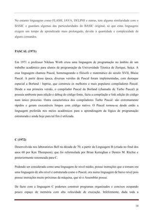 No entanto linguagens como FLASH, JAVA, DELPHI e outras, tem alguma similaridade com o
BASIC e guardam algumas das particularidades do BASIC original, só que estas linguagens
exigem um tempo de aprendizado mais prolongado, devido à quantidade e complexidade de
alguns comandos.



PASCAL (1971)


Em 1971 o professor Niklaus Wirth criou uma linguagem de programação no âmbito de um
trabalho académico para alunos de programação da Universidade Técnica de Zurique, Suíça. A
essa linguagem chamou Pascal, homenageando o filósofo e matemático do século XVII, Blaise
Pascal. A partir dessa época, diversas versões de Pascal foram implementadas, com destaque
especial a Borland / Inprise, que construiu os melhores e mais populares compiladores Pascal.
Desde a sua primeira versão, o compilador Pascal da Borland (chamado de Turbo Pascal) já
possuía ambiente para edição e debug do código fonte, fazia a compilação e link edição do código
num único processo. Outra característica dos compiladores Turbo Pascal: são extremamente
rápidos e geram executáveis limpos com código nativo. O Pascal tornou-se desde então a
linguagem preferida nos meios académicos para a aprendizagem da lógica de programação
estruturada e ainda hoje para tal fim é utilizada.




C (1972)

Desenvolvida nos laboratórios Bell na década de 70, a partir da Linguagem B (criada no final dos
anos 60 por Ken Thompson), que foi reformulada por Brian Kernighan e Dennis M. Ritchie e
posteriormente renomeada para C.

Podendo ser considerada como uma linguagem de nível médio, possui instruções que a tornam ora
uma linguagem de alto nível e estruturada como o Pascal, ora numa linguagem de baixo nível pois
possui instruções muito próximas da máquina, que só o Assembler possui.

De facto com a linguagem C podemos construir programas organizados e concisos ocupando
pouco espaço de memória com alta velocidade de execução. Infelizmente, dada toda a



                                                                                             14
 
