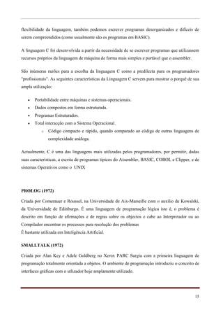 flexibilidade da linguagem, também podemos escrever programas desorganizados e difíceis de
serem compreendidos (como usualmente são os programas em BASIC).

A linguagem C foi desenvolvida a partir da necessidade de se escrever programas que utilizassem
recursos próprios da linguagem de máquina de forma mais simples e portável que o assembler.

São inúmeras razões para a escolha da linguagem C como a predilecta para os programadores
"profissionais". As seguintes características da Linguagem C servem para mostrar o porquê de sua
ampla utilização:

      Portabilidade entre máquinas e sistemas operacionais.
      Dados compostos em forma estruturada.
      Programas Estruturados.
      Total interacção com o Sistema Operacional.
           o   Código compacto e rápido, quando comparado ao código de outras linguagens de
               complexidade análoga.

Actualmente, C é uma das linguagens mais utilizadas pelos programadores, por permitir, dadas
suas características, a escrita de programas típicos do Assembler, BASIC, COBOL e Clipper, e de
sistemas Operativos como o UNIX




PROLOG (1972)

Criada por Comerauer e Roussel, na Universidade de Aix-Marseille com o auxílio de Kowalski,
da Universidade de Edinburgo. É uma linguagem de programação lógica isto é, o problema é
descrito em função de afirmações e de regras sobre os objectos e cabe ao Interpretador ou ao
Compilador encontrar os processos para resolução dos problemas
É bastante utilizada em Inteligência Artificial.

SMALLTALK (1972)

Criada por Alan Key e Adele Goldberg no Xerox PARC Surgiu com a primeira linguagem de
programação totalmente orientada a objetos. O ambiente de programação introduziu o conceito de
interfaces gráficas com o utlizador hoje amplamente utilizado.




                                                                                              15
 