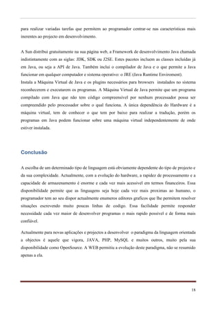 para realizar variadas tarefas que permitem ao programador centrar-se nas características mais
inerentes ao projecto em desenvolvimento.


A Sun distribui gratuitamente na sua página web, a Framework de desenvolvimento Java chamada
indistintamente com as siglas: JDK, SDK ou J2SE. Estes pacotes incluem as classes incluídas já
em Java, ou seja a API de Java. Também inclui o compilador de Java e o que permite a Java
funcionar em qualquer computador e sistema operativo: o JRE (Java Runtime Enviroment).
Instala a Máquina Virtual de Java e os plugins necessários para browsers instalados no sistema
reconhecerem e executarem os programas. A Máquina Virtual de Java permite que um programa
compilado com Java que não tem código compreensível por nenhum processador possa ser
compreendido pelo processador sobre o qual funciona. A única dependência do Hardware é a
máquina virtual, tem de conhecer o que tem por baixo para realizar a tradução, porém os
programas em Java podem funcionar sobre uma máquina virtual independentemente de onde
estiver instalada.




Conclusão

A escolha de um determinado tipo de linguagem está obviamente dependente do tipo de projecto e
da sua complexidade. Actualmente, com a evolução do hardware, a rapidez de processamento e a
capacidade de armazenamento é enorme e cada vez mais acessivel em termos financeiros. Essa
disponibilidade permite que as linguagens seja hoje cada vez mais proximas ao humano, o
programador tem ao seu dispor actualmente enumeros editores graficos que lhe permitem resolver
situações escrevendo muito poucas linhas de codigo. Essa facilidade permite responder
necessidade cada vez maior de desenvolver programas o mais rapido possivel e de forma mais
confiável.

Actualmente para novas aplicações e projectos a desenvolver o paradigma da linguagem orientada
a objectos é aquele que vigora, JAVA, PHP, MySQL e muitos outros, muito pela sua
disponibilidade como OpenSource. A WEB permitiu a evolução deste paradigma, não se resumido
apenas a ela.




                                                                                           18
 