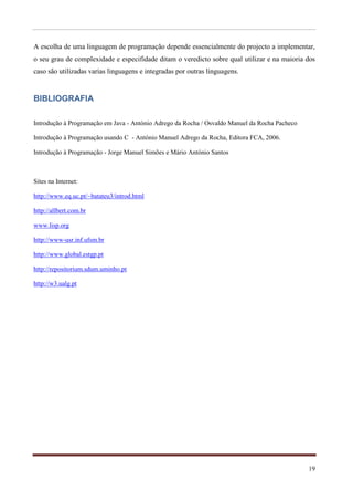 A escolha de uma linguagem de programação depende essencialmente do projecto a implementar,
o seu grau de complexidade e especifidade ditam o veredicto sobre qual utilizar e na maioria dos
caso são utilizadas varias linguagens e integradas por outras linguagens.


BIBLIOGRAFIA

Introdução à Programação em Java - António Adrego da Rocha / Osvaldo Manuel da Rocha Pacheco

Introdução à Programação usando C - António Manuel Adrego da Rocha, Editora FCA, 2006.

Introdução à Programação - Jorge Manuel Simões e Mário António Santos



Sites na Internet:

http://www.eq.uc.pt/~batateu3/introd.html

http://allbert.com.br

www.lisp.org

http://www-usr.inf.ufsm.br

http://www.global.estgp.pt

http://repositorium.sdum.uminho.pt

http://w3.ualg.pt




                                                                                               19
 