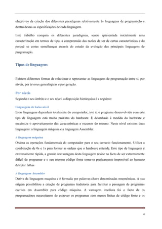 objectivos da criação dos diferentes paradigmas relativamente às linguagens de programação e
dentro destas as especificações de cada linguagem.

Este trabalho compara os diferentes paradigmas, sendo apresentada inicialmente uma
caracterização em termos de tipo, a compreensão das razões de ser de certas características e do
porquê se certas semelhanças através do estudo da evolução das principais linguagens de
programação.


Tipos de linguagens


Existem diferentes formas de relacionar e representar as linguagens de programação entre si, por
níveis, por árvores genealógicas e por geração.

Por níveis
Segundo o seu âmbito e o seu nível, a disposição hierárquica é a seguinte:

Linguagens de baixo nível
Estas linguagens dependem totalmente do computador, isto é, o programa desenvolvido com este
tipo de linguagem está muito próximo do hardware. È desenhado á medida do hardware e
maximiza o aproveitamento das características e recursos do mesmo. Neste nível existem duas
linguagens: a linguagem máquina e a linguagem Assembler.

A linguagem máquina
Ordena as operações fundamentais do computador para o seu correcto funcionamento. Utiliza a
combinação de 0s e 1s para formar as ordens que o hardware entende. Este tipo de linguagem é
extremamente rápida, a grande desvantagem desta linguagem reside no facto de ser extremamente
difícil de programar e o seu enorme código fonte torna-se praticamente impossível ao humano
detectar falhas

A linguagem Assembler
Deriva da linguagem maquina e é formada por palavras-chave denominadas mnemónicas. A sua
origem possibilitou a criação de programas tradutores para facilitar a passagem de programas
escritos em Assembler para código máquina. A vantagem imediata foi o facto de os
programadores necessitarem de escrever os programas com menos linhas de código fonte e os




                                                                                              4
 