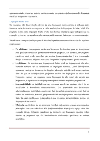 programas criados ocupavam também menos memória. No entanto, esta linguagem não deixava de
ser difícil de aprender e de manter.

Linguagem de alto nível
Os programas são desenvolvidos através de uma linguagem muito próxima á utilizada pelos
humanos, cada declaração corresponde a várias declarações da linguagem de baixo nível. Um
programa escrito numa linguagem de alto nível é mais fácil de entender e seguir cada passo da sua
execução, podem ser encontrados e solucionados problemas mais facilmente e com maior rapidez.

São várias as vantagens das linguagens de alto nível e podem ser enumeradas através das seguintes
propriedades:

    Portabilidade: Um programa escrito em linguagem de alto nível pode ser transportado
       para qualquer computador que tenha um tradutor apropriado. Em contraste, um programa
       escrito em baixo nível é específico para um tipo de computador; isto é, se o programador
       desejar executar este programa num outro computador, o programa terá que ser reescrito.
    Legibilidade: Ao contrário das linguagens de baixo nível, as linguagens de alto nível
       oferecem notações que se assemelham às linguagens humanas. Como consequência,
       programas escritos em linguagens de alto nível são muito mais fáceis de serem escritos e
       lidos do que os correspondentes programas escritos em linguagem de baixo nível.
       Entretanto, escrever um programa numa linguagem de alto nível não garante esta
       propriedade, a legibilidade de um programa depende também do próprio programador.
    Manutenibilidade. A facilidade que um programa tem de ser mantido, isto é, de ser
       modificado, é denominada manutenibilidade. Esta propriedade está intimamente
       relacionada com a legibilidade, quanto mais fácil de ser lido um programa é, mais fácil ele
       será de ser modificado. Portanto, programas escritos em linguagem de alto nível são mais
       fáceis de serem modificados e depurados do que programas correspondentes escritos em
       linguagem de baixo nível.
    Eficiência. A eficiência de um programa é medida pelo espaço ocupado em memória e
       pela rapidez com que é executado. Um programa eficiente ocupa pouco espaço e tem uma
       execução rápida. Diferentes sequências de instruções em linguagem máquina podem
       resultar em programas que são funcionalmente equivalentes (produzem os mesmos
       resultados).




                                                                                                 5
 
