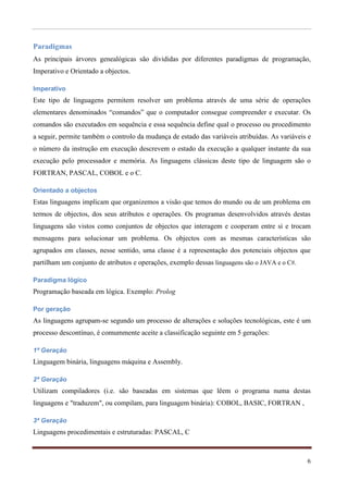 Paradigmas
As principais árvores genealógicas são divididas por diferentes paradigmas de programação,
Imperativo e Orientado a objectos.

Imperativo
Este tipo de linguagens permitem resolver um problema através de uma série de operações
elementares denominados “comandos” que o computador consegue compreender e executar. Os
comandos são executados em sequência e essa sequência define qual o processo ou procedimento
a seguir, permite também o controlo da mudança de estado das variáveis atribuídas. As variáveis e
o número da instrução em execução descrevem o estado da execução a qualquer instante da sua
execução pelo processador e memória. As linguagens clássicas deste tipo de linguagem são o
FORTRAN, PASCAL, COBOL e o C.

Orientado a objectos
Estas linguagens implicam que organizemos a visão que temos do mundo ou de um problema em
termos de objectos, dos seus atributos e operações. Os programas desenvolvidos através destas
linguagens são vistos como conjuntos de objectos que interagem e cooperam entre si e trocam
mensagens para solucionar um problema. Os objectos com as mesmas características são
agrupados em classes, nesse sentido, uma classe é a representação dos potenciais objectos que
partilham um conjunto de atributos e operações, exemplo dessas linguagens são o JAVA e o C#.

Paradigma lógico
Programação baseada em lógica. Exemplo: Prolog

Por geração
As linguagens agrupam-se segundo um processo de alterações e soluções tecnológicas, este é um
processo descontínuo, é comummente aceite a classificação seguinte em 5 gerações:

1ª Geração
Linguagem binária, linguagens máquina e Assembly.

2ª Geração
Utilizam compiladores (i.e. são baseadas em sistemas que lêem o programa numa destas
linguagens e "traduzem", ou compilam, para linguagem binária): COBOL, BASIC, FORTRAN ,

3ª Geração
Linguagens procedimentais e estruturadas: PASCAL, C



                                                                                               6
 