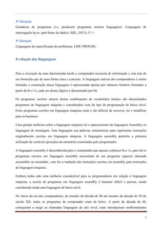 4ª Geração
Geradores de programas (i.e. produzem programas noutras linguagens). Linguagens de
interrogação (p.ex. para bases de dados): SQL, JAVA, C++.

5ª Geração
Linguagens de especificação de problemas: LISP, PROLOG.


Evolução das linguagens


Para a execução de uma determinada tarefa o computador necessita de informação e esta tem de
ser fornecida que de uma forma clara e concreta. A linguagem nativas dos computadores é muito
limitada, a construção dessa linguagem é representada apenas por números binários formados a
partir de 0s e 1s, cada um destes dígitos é denominado por bit.

Os programas escritos através destas combinações de vocabulário binário são denominados
programas de linguagem máquina e considerados com do tipo de programação de baixo nível.
Estes programas escritos em linguagem máquina eram e são difíceis de escrever, ler e modificar
para os humanos.

Uma grande melhoria sobre a linguagem máquina foi o aparecimento da linguagem Assembly ou
linguagem de montagem. Esta linguagem usa palavras mnemónicas para representar instruções
originalmente escritas em linguagem máquina. A linguagem assembly permitiu a primeira
utilização de variáveis (posições de memória) controladas pelo programador.

A linguagem assembly é desconhecida para o computador que apenas conheces 0s e 1s, para tal os
programas escritos em linguagem assembly necessitam de um programa especial chamado
asssembler ou montador., este faz a tradução das instruções escritas em assembly para instruções
de linguagem máquina.

Embora tenha sido uma melhoria considerável para os programadores em relação á linguagem
máquina, a escrita de programas em linguagem assembly á bastante difícil e penosa, sendo
considerada ainda uma linguagem de baixo nível.

No início da era dos computadores, de meados da década de 40 até meados da década de 50 do
século XX, todos os programas de computador eram de baixo. A partir da década de 60,
começaram a surgir as chamadas linguagens de alto nível, estas introduziram melhoramentos


                                                                                              7
 