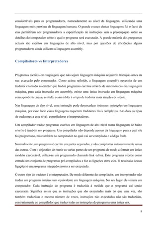 consideráveis para os programadores, nomeadamente ao nível da linguagem, utilizando uma
linguagem mais próxima da linguagem humana. O grande avanço destas linguagens foi o facto de
elas permitirem aos programadores a especificação de instruções sem a preocupação sobre os
detalhes do computador sobre o qual o programa será executado. A grande maioria dos programas
actuais são escritos em linguagens de alto nível, mas por questões de eficiências alguns
programadores ainda utilizam a linguagem assembly.


Compiladores vs Interpretadores


Programas escritos em linguagens que não sejam linguagem máquina requerem tradução antes da
sua execução pelo computador. Como acima referido, a linguagem assembly necessita de um
tradutor chamado assembler que traduz programas escritos através de mnemónicas em linguagem
máquina, para cada instrução em assembly, existe uma única instrução em linguagem máquina
correspondente, nesse sentido, o assembler é o tipo de tradutor mais simples existente.

Nas linguagens de alto nível, uma instrução pode desencadear inúmeras instruções em linguagem
maquina, por esse facto essas linguagens requerem tradutores mais complexos. São dois os tipos
de tradutores a esse nível: compiladores e interpretadores.

Um compilador traduz programas escritos em linguagem de alto nível numa linguagem de baixo
nível e é também um programa. Um compilador não depende apenas da linguagem para a qual ele
foi programado, mas também do computador no qual vai ser compilado o código fonte.

Normalmente, um programa é escrito em partes separadas, e são compiladas autonomamente umas
das outras. Com o objectivo de reunir as varias partes de um programa de modo a formar um único
modulo executável, utiliza-se um programado chamado link editor. Este programa recebe como
entrada um conjunto de programas pré-compilados e faz as ligações entre eles. O resultado dessas
ligações é um programa integrado pronto a ser executado.

O outro tipo de tradutor é o interpretador. De modo diferente do compilador, um interpretador não
traduz um programa inteiro num equivalente em linguagem máquina. No seu lugar ele simula um
computador. Cada instrução do programa é traduzida á medida que o programa vai sendo
executado. Significa assim que as instruções que são executadas mais do que uma vez, são
também traduzidas o mesmo número de vezes, instruções não executadas não são traduzidas,
contrariamente ao compilador que traduz todas as instruções do programa uma única vez.

                                                                                               8
 