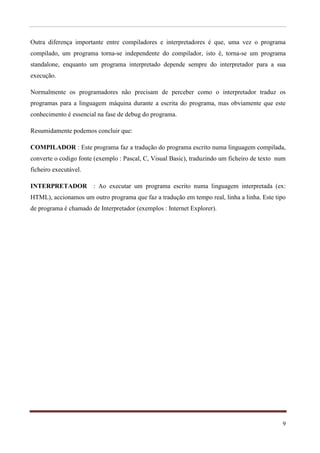 Outra diferença importante entre compiladores e interpretadores é que, uma vez o programa
compilado, um programa torna-se independente do compilador, isto é, torna-se um programa
standalone, enquanto um programa interpretado depende sempre do interpretador para a sua
execução.

Normalmente os programadores não precisam de perceber como o interpretador traduz os
programas para a linguagem máquina durante a escrita do programa, mas obviamente que este
conhecimento é essencial na fase de debug do programa.

Resumidamente podemos concluir que:

COMPILADOR : Este programa faz a tradução do programa escrito numa linguagem compilada,
converte o codigo fonte (exemplo : Pascal, C, Visual Basic), traduzindo um ficheiro de texto num
ficheiro executável.

INTERPRETADOR : Ao executar um programa escrito numa linguagem interpretada (ex:
HTML), accionamos um outro programa que faz a tradução em tempo real, linha a linha. Este tipo
de programa é chamado de Interpretador (exemplos : Internet Explorer).




                                                                                              9
 