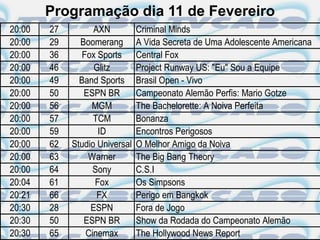 Programação dia 11 de Fevereiro
20:00   27         AXN          Criminal Minds
20:00   29     Boomerang        A Vida Secreta de Uma Adolescente Americana
20:00   36      Fox Sports      Central Fox
20:00   46         Glitz        Project Runway US: "Eu" Sou a Equipe
20:00   49     Band Sports      Brasil Open - Vivo
20:00   50      ESPN BR         Campeonato Alemão Perfis: Mario Gotze
20:00   56        MGM           The Bachelorette: A Noiva Perfeita
20:00   57         TCM          Bonanza
20:00   59          ID          Encontros Perigosos
20:00   62   Studio Universal   O Melhor Amigo da Noiva
20:00   63       Warner         The Big Bang Theory
20:00   64         Sony         C.S.I
20:04   61         Fox          Os Simpsons
20:21   66          FX          Perigo em Bangkok
20:30   28        ESPN          Fora de Jogo
20:30   50      ESPN BR         Show da Rodada do Campeonato Alemão
20:30   65       Cinemax        The Hollywood News Report
 
