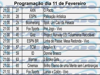 Programação dia 11 de Fevereiro
21:00   27      AXN       O Pacto
21:00   28     ESPN       Patinação Artística
21:00   29   Boomerang    Spot: Um Cão da Pesada
21:00   36   Fox Sports   Pré Jogo - Vivo
21:00   46      Glitz     Project Runway US: Totalmente Reciclável
21:00   50    ESPN BR     Linha de Passe: Mesa Redonda - Vivo
21:00   57      TCM       Arquivo X
21:00   59       ID       Donnie Brasco
21:00   63     Warner     2 Broke Girls
21:00   65    Cinemax     Brilho Eterno de uma Mente sem Lembranças
21:10   36   Fox Sports   Lanús x Colón - Vivo
 