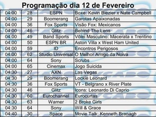 Programação dia 12 de Fevereiro
04:00    28        ESPN          Boxe: Kevin Biezier x Nate Campbell
04:00    29     Boomerang        Garotas Apaixonadas
04:00    36      Fox Sports      Visão Fox: Mexicanos
04:00    46         Glitz        Behind The Lens
04:00    49     Band Sports      Vôlei Masculino: Macerata x Trentino
04:00    50      ESPN BR         Aston Villa x West Ham United
04:00    59          ID          Encontros Perigosos
04:00    62   Studio Universal   O Melhor Amigo da Noiva
04:00    64         Sony         Scrubs
04:00    65       Cinemax        Jogo Suicida
04:30    27         AXN          Las Vegas
04:30    29     Boomerang        Lockie Leonard
04:30    36      Fox Sports      VT - Belgrano x River Plate
04:30    46         Glitz        Icons: Leonardo Di Caprio
04:30    60     Eurochannel      Eurocurtas
04:30    63       Warner         2 Broke Girls
04:30    64         Sony         Will & Grace
04:40    30        Space         Movie Talk: Kenneth Branagh
 