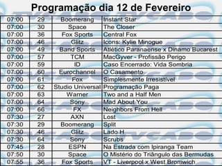 Programação dia 12 de Fevereiro
07:00    29     Boomerang        Instant Star
07:00    30        Space         The Closer
07:00    36      Fox Sports      Central Fox
07:00    46         Glitz        Icons: Kylie Minogue
07:00    49     Band Sports      Atlético Paranaense x Dinamo Bucarest
07:00    57         TCM          MacGyver - Profissão Perigo
07:00    59          ID          Caso Encerrado: Vida Sombria
07:00    60     Eurochannel      O Casamento
07:00    61         Fox          Simplesmente Irresistível
07:00    62   Studio Universal   Programação Paga
07:00    63       Warner         Two and a Half Men
07:00    64        Sony          Mad About You
07:00    66          FX          Neighbors From Hell
07:30    27         AXN          Lost
07:30    29     Boomerang        Split
07:30    46         Glitz        Lado H
07:30    64        Sony          Scrubs
07:45    28        ESPN          Na Estrada com Ipiranga Team
07:50    30        Space         O Mistério do Triângulo das Bermudas
07:55    36      Fox Sports      VT - Liverpool x West Bromwich
 